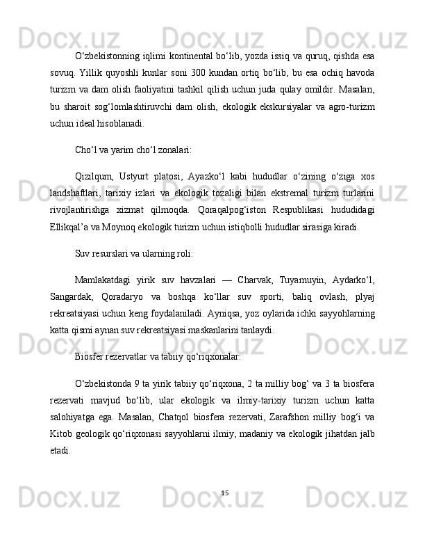 O‘zbekistonning iqlimi kontinental  bo‘lib, yozda issiq va quruq, qishda esa
sovuq.   Yillik   quyoshli   kunlar   soni   300   kundan   ortiq   bo‘lib,   bu   esa   ochiq   havoda
turizm   va  dam   olish   faoliyatini   tashkil   qilish   uchun  juda   qulay  omildir.  Masalan,
bu   sharoit   sog‘lomlashtiruvchi   dam   olish,   ekologik   ekskursiyalar   va   agro-turizm
uchun ideal hisoblanadi.
Cho‘l va yarim cho‘l zonalari:
Qizilqum,   Ustyurt   platosi,   Ayazko‘l   kabi   hududlar   o‘zining   o‘ziga   xos
landshaftlari,   tarixiy   izlari   va   ekologik   tozaligi   bilan   ekstremal   turizm   turlarini
rivojlantirishga   xizmat   qilmoqda.   Qoraqalpog‘iston   Respublikasi   hududidagi
Ellikqal’a va Moynoq ekologik turizm uchun istiqbolli hududlar sirasiga kiradi.
Suv resurslari va ularning roli:
Mamlakatdagi   yirik   suv   havzalari   —   Charvak,   Tuyamuyin,   Aydarko‘l,
Sangardak,   Qoradaryo   va   boshqa   ko‘llar   suv   sporti,   baliq   ovlash,   plyaj
rekreatsiyasi uchun keng foydalaniladi. Ayniqsa, yoz oylarida ichki sayyohlarning
katta qismi aynan suv rekreatsiyasi maskanlarini tanlaydi.
Biosfer rezervatlar va tabiiy qo‘riqxonalar:
O‘zbekistonda 9 ta yirik tabiiy qo‘riqxona, 2 ta milliy bog‘ va 3 ta biosfera
rezervati   mavjud   bo‘lib,   ular   ekologik   va   ilmiy-tarixiy   turizm   uchun   katta
salohiyatga   ega.   Masalan,   Chatqol   biosfera   rezervati,   Zarafshon   milliy   bog‘i   va
Kitob geologik qo‘riqxonasi sayyohlarni ilmiy, madaniy va ekologik jihatdan jalb
etadi.
15 