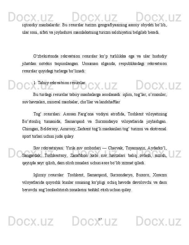 iqtisodiy manbalardir. Bu resurslar turizm  geografiyasining asosiy  obyekti  bo‘lib,
ular soni, sifati va joylashuvi mamlakatning turizm salohiyatini belgilab beradi.
O‘zbekistonda   rekreatsion   resurslar   ko‘p   turlilikka   ega   va   ular   hududiy
jihatdan   notekis   taqsimlangan.   Umuman   olganda,   respublikadagi   rekreatsion
resurslar quyidagi turlarga bo‘linadi:
1. Tabiiy rekreatsion resurslar
Bu turdagi resurslar tabiiy manbalarga asoslanadi: iqlim, tog‘lar, o‘rmonlar,
suv havzalari, mineral manbalar, cho‘llar va landshaftlar
Tog‘   resurslari:   Asosan   Farg‘ona   vodiysi   atrofida,   Toshkent   viloyatining
Bo‘stonliq   tumanida,   Samarqand   va   Surxondaryo   viloyatlarida   joylashgan.
Chimgan, Beldersoy, Amirsoy, Zarkent tog‘li maskanlari tog‘ turizmi va ekstremal
sport turlari uchun juda qulay.
Suv rekreatsiyasi:  Yirik suv omborlari — Charvak, Tuyamuyin, Aydarko‘l,
Sangardak,   Toshkentsoy,   Zarafshon   kabi   suv   havzalari   baliq   ovlash,   suzish,
qayiqda sayr qilish, dam olish zonalari uchun asos bo‘lib xizmat qiladi.
Iqlimiy   resurslar:   Toshkent,   Samarqand,   Surxondaryo,   Buxoro,   Xorazm
viloyatlarida   quyoshli   kunlar   sonining   ko‘pligi   ochiq   havoda   davolovchi   va   dam
beruvchi sog‘lomlashtirish zonalarini tashkil etish uchun qulay.
17 