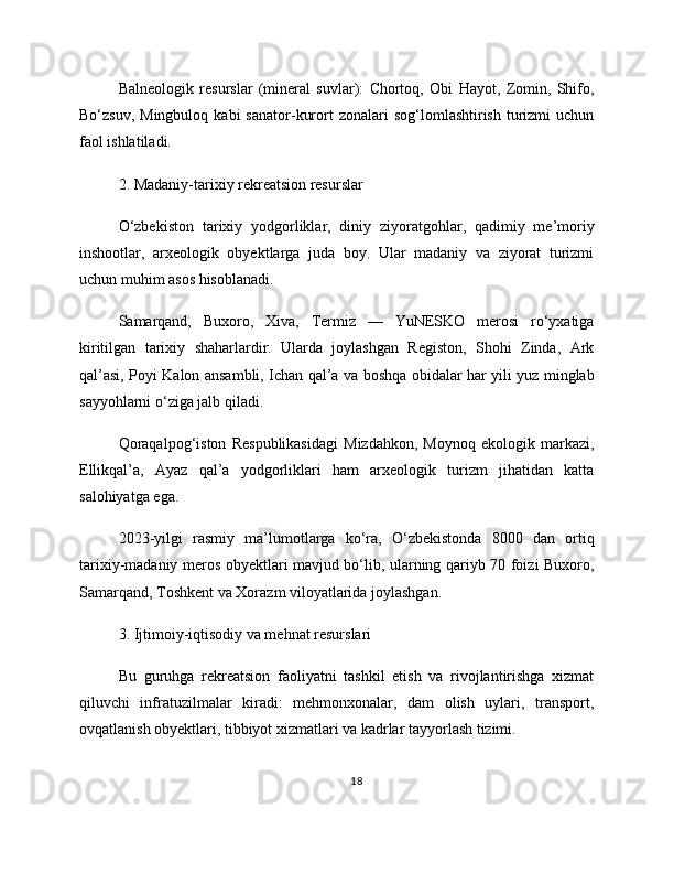 Balneologik   resurslar   (mineral   suvlar):   Chortoq,   Obi   Hayot,   Zomin,   Shifo,
Bo‘zsuv,  Mingbuloq   kabi   sanator-kurort   zonalari   sog‘lomlashtirish  turizmi   uchun
faol ishlatiladi.
2. Madaniy-tarixiy rekreatsion resurslar
O‘zbekiston   tarixiy   yodgorliklar,   diniy   ziyoratgohlar,   qadimiy   me’moriy
inshootlar,   arxeologik   obyektlarga   juda   boy.   Ular   madaniy   va   ziyorat   turizmi
uchun muhim asos hisoblanadi.
Samarqand,   Buxoro,   Xiva,   Termiz   —   YuNESKO   merosi   ro‘yxatiga
kiritilgan   tarixiy   shaharlardir.   Ularda   joylashgan   Registon,   Shohi   Zinda,   Ark
qal’asi, Poyi Kalon ansambli, Ichan qal’a va boshqa obidalar har yili yuz minglab
sayyohlarni o‘ziga jalb qiladi.
Qoraqalpog‘iston   Respublikasidagi   Mizdahkon,   Moynoq   ekologik   markazi,
Ellikqal’a,   Ayaz   qal’a   yodgorliklari   ham   arxeologik   turizm   jihatidan   katta
salohiyatga ega.
2023-yilgi   rasmiy   ma’lumotlarga   ko‘ra,   O‘zbekistonda   8000   dan   ortiq
tarixiy-madaniy meros obyektlari mavjud bo‘lib, ularning qariyb 70 foizi Buxoro,
Samarqand, Toshkent va Xorazm viloyatlarida joylashgan.
3. Ijtimoiy-iqtisodiy va mehnat resurslari
Bu   guruhga   rekreatsion   faoliyatni   tashkil   etish   va   rivojlantirishga   xizmat
qiluvchi   infratuzilmalar   kiradi:   mehmonxonalar,   dam   olish   uylari,   transport,
ovqatlanish obyektlari, tibbiyot xizmatlari va kadrlar tayyorlash tizimi.
18 