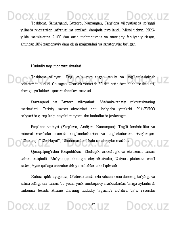 Toshkent,   Samarqand,   Buxoro,   Namangan,   Farg‘ona   viloyatlarida   so‘nggi
yillarda   rekreatsion   infratuzilma   sezilarli   darajada   rivojlandi.   Misol   uchun,   2023-
yilda   mamlakatda   2,100   dan   ortiq   mehmonxona   va   turar   joy   faoliyat   yuritgan,
shundan 30% zamonaviy dam olish majmualari va sanatoriylar bo‘lgan.
Hududiy taqsimot xususiyatlari:
Toshkent   viloyati:   Eng   ko‘p   rivojlangan   tabiiy   va   sog‘lomlashtirish
rekreatsion hudud. Chimgan–Charvak zonasida 50 dan ortiq dam olish maskanlari,
chang‘i yo‘laklari, sport inshootlari mavjud.
Samarqand   va   Buxoro   viloyatlari:   Madaniy-tarixiy   rekreatsiyaning
markazlari.   Tarixiy   meros   obyektlari   soni   bo‘yicha   yetakchi.   YuNESKO
ro‘yxatidagi eng ko‘p obyektlar aynan shu hududlarda joylashgan.
Farg‘ona   vodiysi   (Farg‘ona,   Andijon,   Namangan):   Tog‘li   landshaftlar   va
mineral   manbalar   asosida   sog‘lomlashtirish   va   tog‘-ekoturizm   rivojlangan.
“Chortoq”, “Obi Hayot”, “Shohimardon” kabi sanatoriylar mashhur.
Qoraqalpog‘iston   Respublikasi:   Ekologik,   arxeologik   va   ekstremal   turizm
uchun   istiqbolli.   Mo‘ynoqqa   ekologik   ekspeditsiyalar,   Ustyurt   platosida   cho‘l
safari, Ayaz qal’aga arxeoturistik yo‘nalishlar taklif qilinadi.
Xulosa   qilib   aytganda,   O‘zbekistonda   rekreatsion   resurslarning   ko‘pligi   va
xilma-xilligi uni turizm bo‘yicha yirik mintaqaviy markazlardan biriga aylantirish
imkonini   beradi.   Ammo   ularning   hududiy   taqsimoti   notekis,   ba’zi   resurslar
19 