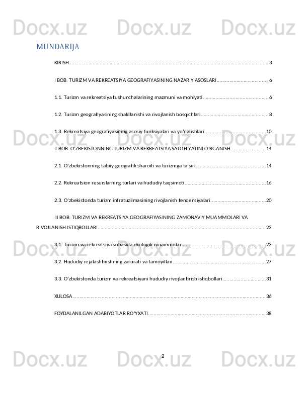 MUNDARIJA
KIRISH .............................................................................................................................................. 3
I BOB. TURIZM VA REKREATSIYA GEOGRAFIYASINING NAZARIY ASOSLARI ..................................... 6
1.1. Turizm va rekreatsiya tushunchalarining mazmuni va mohiyati .............................................. 6
1.2. Turizm geografiyasining shakllanishi va rivojlanish bosqichlari ................................................ 8
1.3. Rekreatsiya geografiyasining asosiy funksiyalari va yo‘nalishlari ........................................... 10
II BOB. O‘ZBEKISTONNING TURIZM VA REKREATSIYA SALOHIYATINI O‘RGANISH ......................... 14
2.1. O‘zbekistonning tabiiy-geografik sharoiti va turizmga ta’siri .................................................. 14
2.2. Rekreatsion resurslarning turlari va hududiy taqsimoti ......................................................... 16
2.3. O‘zbekistonda turizm infratuzilmasining rivojlanish tendensiyalari ....................................... 20
III BOB. TURIZM VA REKREATSIYA GEOGRAFIYASINING ZAMONAVIY MUAMMOLARI VA 
RIVOJLANISH ISTIQBOLLARI ....................................................................................................................... 23
3.1. Turizm va rekreatsiya sohasida ekologik muammolar ............................................................ 23
3.2. Hududiy rejalashtirishning zarurati va tamoyillari .................................................................. 27
3.3. O‘zbekistonda turizm va rekreatsiyani hududiy rivojlantirish istiqbollari ............................... 31
XULOSA ......................................................................................................................................... 36
FOYDALANILGAN ADABIYOTLAR RO‘YXATI ................................................................................... 38
2 