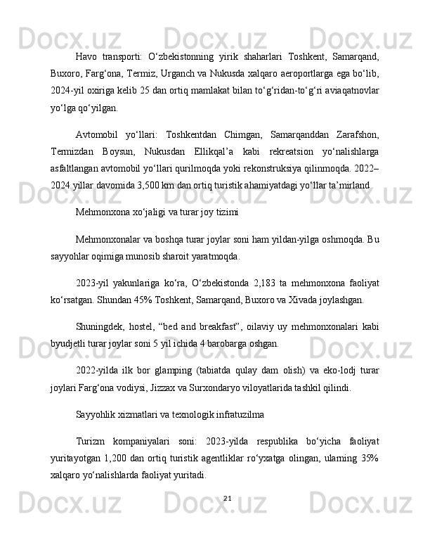Havo   transporti:   O‘zbekistonning   yirik   shaharlari   Toshkent,   Samarqand,
Buxoro, Farg‘ona, Termiz, Urganch va Nukusda xalqaro aeroportlarga ega bo‘lib,
2024-yil oxiriga kelib 25 dan ortiq mamlakat bilan to‘g‘ridan-to‘g‘ri aviaqatnovlar
yo‘lga qo‘yilgan.
Avtomobil   yo‘llari:   Toshkentdan   Chimgan,   Samarqanddan   Zarafshon,
Termizdan   Boysun,   Nukusdan   Ellikqal’a   kabi   rekreatsion   yo‘nalishlarga
asfaltlangan avtomobil yo‘llari qurilmoqda yoki rekonstruksiya qilinmoqda. 2022–
2024 yillar davomida 3,500 km dan ortiq turistik ahamiyatdagi yo‘llar ta’mirland
Mehmonxona xo‘jaligi va turar joy tizimi
Mehmonxonalar va boshqa turar joylar soni ham yildan-yilga oshmoqda. Bu
sayyohlar oqimiga munosib sharoit yaratmoqda.
2023-yil   yakunlariga   ko‘ra,   O‘zbekistonda   2,183   ta   mehmonxona   faoliyat
ko‘rsatgan. Shundan 45% Toshkent, Samarqand, Buxoro va Xivada joylashgan.
Shuningdek,   hostel,   “bed   and   breakfast”,   oilaviy   uy   mehmonxonalari   kabi
byudjetli turar joylar soni 5 yil ichida 4 barobarga oshgan.
2022-yilda   ilk   bor   glamping   (tabiatda   qulay   dam   olish)   va   eko-lodj   turar
joylari Farg‘ona vodiysi, Jizzax va Surxondaryo viloyatlarida tashkil qilindi.
Sayyohlik xizmatlari va texnologik infratuzilma
Turizm   kompaniyalari   soni:   2023-yilda   respublika   bo‘yicha   faoliyat
yuritayotgan   1,200   dan   ortiq   turistik   agentliklar   ro‘yxatga   olingan,   ularning   35%
xalqaro yo‘nalishlarda faoliyat yuritadi.
21 
