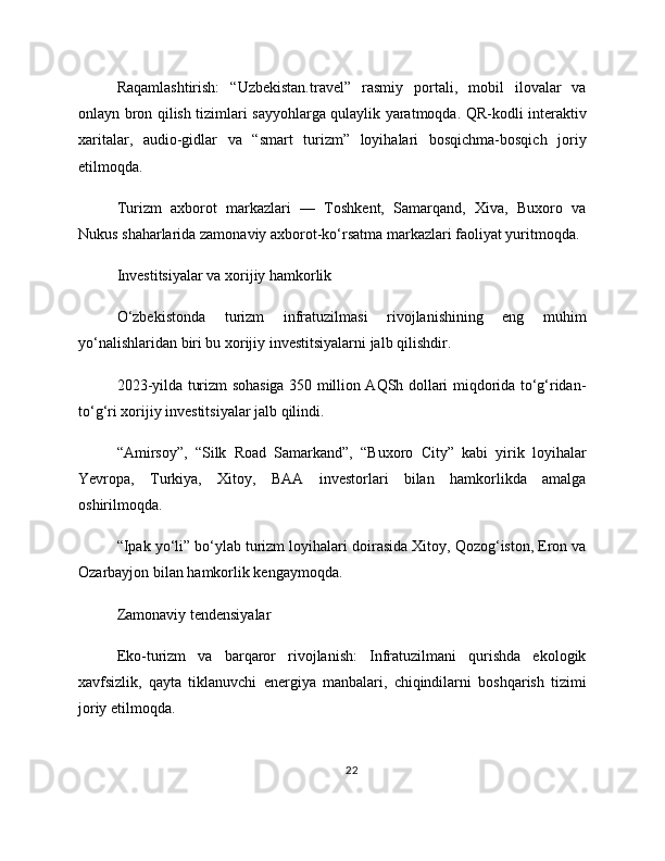 Raqamlashtirish:   “Uzbekistan.travel”   rasmiy   portali,   mobil   ilovalar   va
onlayn bron qilish tizimlari sayyohlarga qulaylik yaratmoqda. QR-kodli interaktiv
xaritalar,   audio-gidlar   va   “smart   turizm”   loyihalari   bosqichma-bosqich   joriy
etilmoqda.
Turizm   axborot   markazlari   —   Toshkent,   Samarqand,   Xiva,   Buxoro   va
Nukus shaharlarida zamonaviy axborot-ko‘rsatma markazlari faoliyat yuritmoqda.
Investitsiyalar va xorijiy hamkorlik
O‘zbekistonda   turizm   infratuzilmasi   rivojlanishining   eng   muhim
yo‘nalishlaridan biri bu xorijiy investitsiyalarni jalb qilishdir.
2023-yilda turizm sohasiga 350 million AQSh dollari miqdorida to‘g‘ridan-
to‘g‘ri xorijiy investitsiyalar jalb qilindi.
“Amirsoy”,   “Silk   Road   Samarkand”,   “Buxoro   City”   kabi   yirik   loyihalar
Yevropa,   Turkiya,   Xitoy,   BAA   investorlari   bilan   hamkorlikda   amalga
oshirilmoqda.
“Ipak yo‘li” bo‘ylab turizm loyihalari doirasida Xitoy, Qozog‘iston, Eron va
Ozarbayjon bilan hamkorlik kengaymoqda.
Zamonaviy tendensiyalar
Eko-turizm   va   barqaror   rivojlanish:   Infratuzilmani   qurishda   ekologik
xavfsizlik,   qayta   tiklanuvchi   energiya   manbalari,   chiqindilarni   boshqarish   tizimi
joriy etilmoqda.
22 