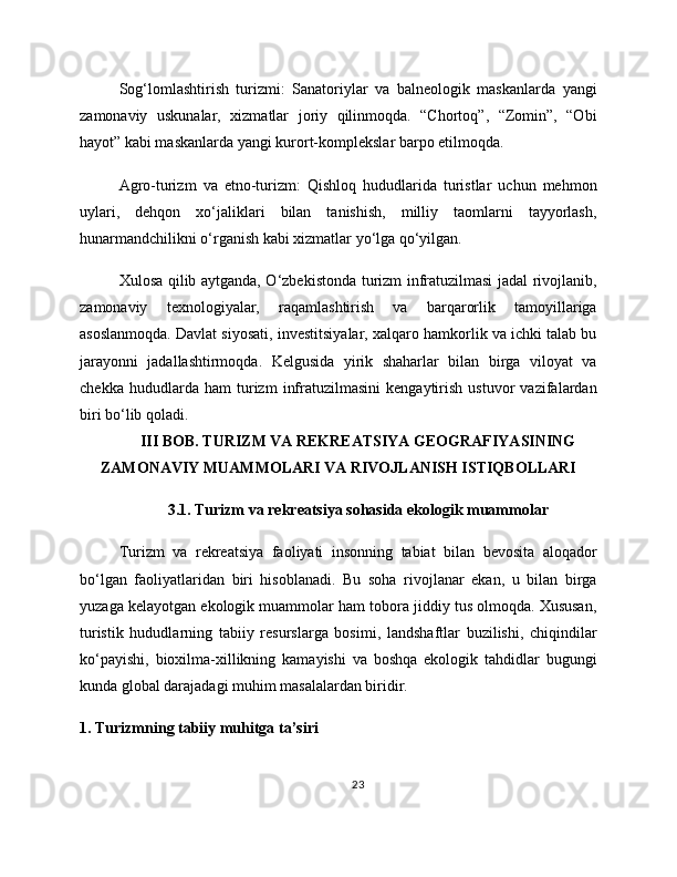 Sog‘lomlashtirish   turizmi:   Sanatoriylar   va   balneologik   maskanlarda   yangi
zamonaviy   uskunalar,   xizmatlar   joriy   qilinmoqda.   “Chortoq”,   “Zomin”,   “Obi
hayot” kabi maskanlarda yangi kurort-komplekslar barpo etilmoqda.
Agro-turizm   va   etno-turizm:   Qishloq   hududlarida   turistlar   uchun   mehmon
uylari,   dehqon   xo‘jaliklari   bilan   tanishish,   milliy   taomlarni   tayyorlash,
hunarmandchilikni o‘rganish kabi xizmatlar yo‘lga qo‘yilgan.
Xulosa qilib aytganda, O‘zbekistonda turizm infratuzilmasi jadal rivojlanib,
zamonaviy   texnologiyalar,   raqamlashtirish   va   barqarorlik   tamoyillariga
asoslanmoqda. Davlat siyosati, investitsiyalar, xalqaro hamkorlik va ichki talab bu
jarayonni   jadallashtirmoqda.   Kelgusida   yirik   shaharlar   bilan   birga   viloyat   va
chekka   hududlarda   ham   turizm   infratuzilmasini   kengaytirish   ustuvor   vazifalardan
biri bo‘lib qoladi.
III BOB. TURIZM VA REKREATSIYA GEOGRAFIYASINING
ZAMONAVIY MUAMMOLARI VA RIVOJLANISH ISTIQBOLLARI
3.1. Turizm va rekreatsiya sohasida ekologik muammolar
Turizm   va   rekreatsiya   faoliyati   insonning   tabiat   bilan   bevosita   aloqador
bo‘lgan   faoliyatlaridan   biri   hisoblanadi.   Bu   soha   rivojlanar   ekan,   u   bilan   birga
yuzaga kelayotgan ekologik muammolar ham tobora jiddiy tus olmoqda. Xususan,
turistik   hududlarning   tabiiy   resurslarga   bosimi,   landshaftlar   buzilishi,   chiqindilar
ko‘payishi,   bioxilma-xillikning   kamayishi   va   boshqa   ekologik   tahdidlar   bugungi
kunda global darajadagi muhim masalalardan biridir.
1. Turizmning tabiiy muhitga ta’siri
23 