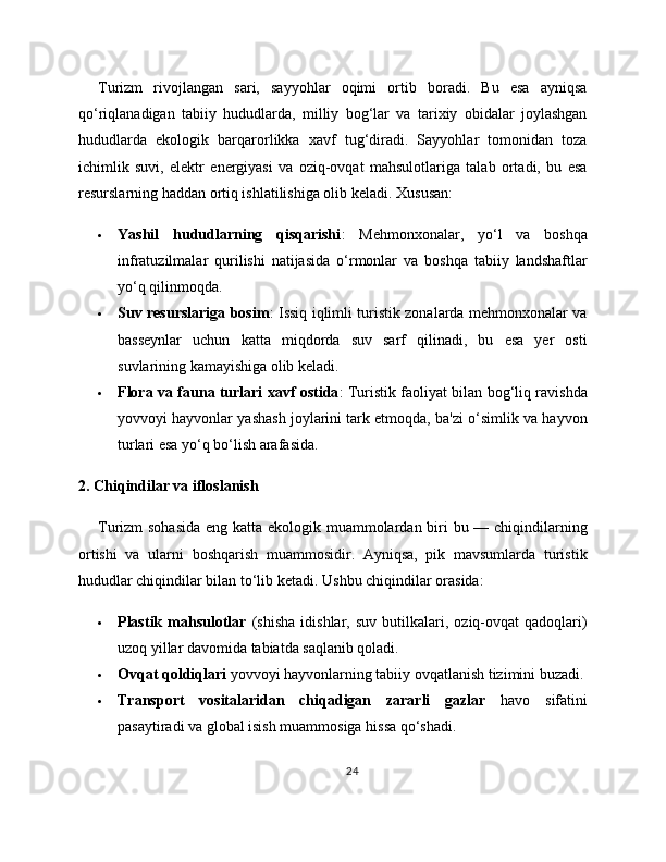 Turizm   rivojlangan   sari,   sayyohlar   oqimi   ortib   boradi.   Bu   esa   ayniqsa
qo‘riqlanadigan   tabiiy   hududlarda,   milliy   bog‘lar   va   tarixiy   obidalar   joylashgan
hududlarda   ekologik   barqarorlikka   xavf   tug‘diradi.   Sayyohlar   tomonidan   toza
ichimlik   suvi,   elektr   energiyasi   va   oziq-ovqat   mahsulotlariga   talab   ortadi,   bu   esa
resurslarning haddan ortiq ishlatilishiga olib keladi.  Xususan:
 Yashil   hududlarning   qisqarishi :   Mehmonxonalar,   yo‘l   va   boshqa
infratuzilmalar   qurilishi   natijasida   o‘rmonlar   va   boshqa   tabiiy   landshaftlar
yo‘q qilinmoqda.
 Suv resurslariga bosim : Issiq iqlimli turistik zonalarda mehmonxonalar va
basseynlar   uchun   katta   miqdorda   suv   sarf   qilinadi,   bu   esa   yer   osti
suvlarining kamayishiga olib keladi.
 Flora va fauna turlari xavf ostida : Turistik faoliyat bilan bog‘liq ravishda
yovvoyi hayvonlar yashash joylarini tark etmoqda, ba'zi o‘simlik va hayvon
turlari esa yo‘q bo‘lish arafasida.
2. Chiqindilar va ifloslanish
Turizm sohasida  eng katta ekologik muammolardan biri bu — chiqindilarning
ortishi   va   ularni   boshqarish   muammosidir.   Ayniqsa,   pik   mavsumlarda   turistik
hududlar chiqindilar bilan to‘lib ketadi.  Ushbu chiqindilar orasida:
 Plastik   mahsulotlar   (shisha   idishlar,   suv   butilkalari,   oziq-ovqat   qadoqlari)
uzoq yillar davomida tabiatda saqlanib qoladi.
 Ovqat qoldiqlari  yovvoyi hayvonlarning tabiiy ovqatlanish tizimini buzadi.
 Transport   vositalaridan   chiqadigan   zararli   gazlar   havo   sifatini
pasaytiradi va global isish muammosiga hissa qo‘shadi.
24 