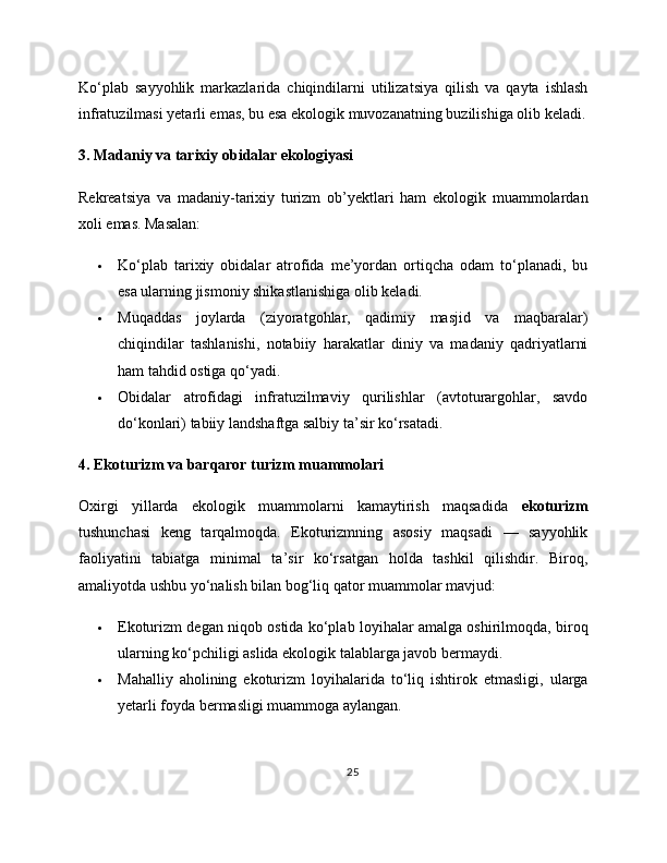 Ko‘plab   sayyohlik   markazlarida   chiqindilarni   utilizatsiya   qilish   va   qayta   ishlash
infratuzilmasi yetarli emas, bu esa ekologik muvozanatning buzilishiga olib keladi.
3. Madaniy va tarixiy obidalar ekologiyasi
Rekreatsiya   va   madaniy-tarixiy   turizm   ob’yektlari   ham   ekologik   muammolardan
xoli emas. Masalan:
 Ko‘plab   tarixiy   obidalar   atrofida   me’yordan   ortiqcha   odam   to‘planadi,   bu
esa ularning jismoniy shikastlanishiga olib keladi.
 Muqaddas   joylarda   (ziyoratgohlar,   qadimiy   masjid   va   maqbaralar)
chiqindilar   tashlanishi,   notabiiy   harakatlar   diniy   va   madaniy   qadriyatlarni
ham tahdid ostiga qo‘yadi.
 Obidalar   atrofidagi   infratuzilmaviy   qurilishlar   (avtoturargohlar,   savdo
do‘konlari) tabiiy landshaftga salbiy ta’sir ko‘rsatadi.
4. Ekoturizm va barqaror turizm muammolari
Oxirgi   yillarda   ekologik   muammolarni   kamaytirish   maqsadida   ekoturizm
tushunchasi   keng   tarqalmoqda.   Ekoturizmning   asosiy   maqsadi   —   sayyohlik
faoliyatini   tabiatga   minimal   ta’sir   ko‘rsatgan   holda   tashkil   qilishdir.   Biroq,
amaliyotda ushbu yo‘nalish bilan bog‘liq qator muammolar mavjud:
 Ekoturizm degan niqob ostida ko‘plab loyihalar amalga oshirilmoqda, biroq
ularning ko‘pchiligi aslida ekologik talablarga javob bermaydi.
 Mahalliy   aholining   ekoturizm   loyihalarida   to‘liq   ishtirok   etmasligi,   ularga
yetarli foyda bermasligi muammoga aylangan.
25 