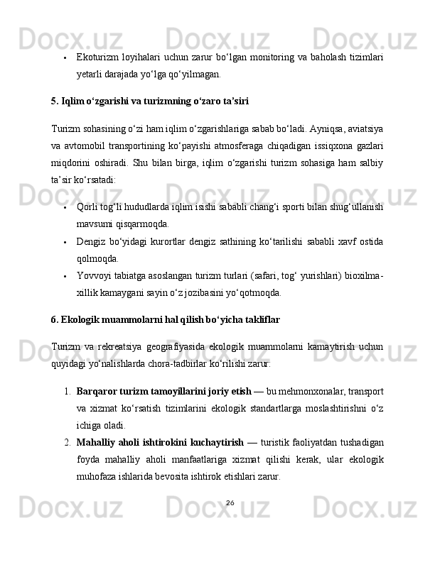  Ekoturizm   loyihalari   uchun   zarur   bo‘lgan   monitoring   va   baholash   tizimlari
yetarli darajada yo‘lga qo‘yilmagan.
5. Iqlim o‘zgarishi va turizmning o‘zaro ta’siri
Turizm sohasining o‘zi ham iqlim o‘zgarishlariga sabab bo‘ladi. Ayniqsa, aviatsiya
va   avtomobil   transportining   ko‘payishi   atmosferaga   chiqadigan   issiqxona   gazlari
miqdorini   oshiradi.   Shu   bilan   birga,   iqlim   o‘zgarishi   turizm   sohasiga   ham   salbiy
ta’sir ko‘rsatadi:
 Qorli tog‘li hududlarda iqlim isishi sababli chang‘i sporti bilan shug‘ullanish
mavsumi qisqarmoqda.
 Dengiz   bo‘yidagi   kurortlar   dengiz   sathining   ko‘tarilishi   sababli   xavf   ostida
qolmoqda.
 Yovvoyi tabiatga asoslangan turizm turlari (safari, tog‘ yurishlari) bioxilma-
xillik kamaygani sayin o‘z jozibasini yo‘qotmoqda.
6. Ekologik muammolarni hal qilish bo‘yicha takliflar
Turizm   va   rekreatsiya   geografiyasida   ekologik   muammolarni   kamaytirish   uchun
quyidagi yo‘nalishlarda chora-tadbirlar ko‘rilishi zarur:
1. Barqaror turizm tamoyillarini joriy etish  — bu mehmonxonalar, transport
va   xizmat   ko‘rsatish   tizimlarini   ekologik   standartlarga   moslashtirishni   o‘z
ichiga oladi.
2. Mahalliy aholi  ishtirokini kuchaytirish   — turistik faoliyatdan tushadigan
foyda   mahalliy   aholi   manfaatlariga   xizmat   qilishi   kerak,   ular   ekologik
muhofaza ishlarida bevosita ishtirok etishlari zarur.
26 