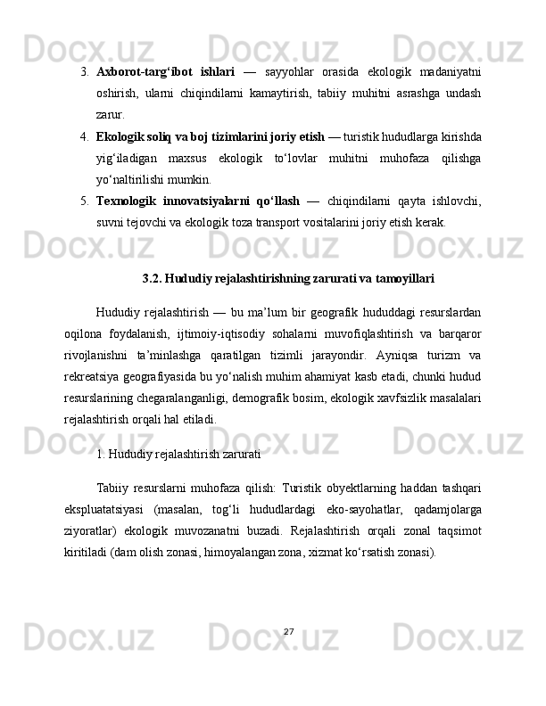 3. Axborot-targ‘ibot   ishlari   —   sayyohlar   orasida   ekologik   madaniyatni
oshirish,   ularni   chiqindilarni   kamaytirish,   tabiiy   muhitni   asrashga   undash
zarur.
4. Ekologik soliq va boj tizimlarini joriy etish  — turistik hududlarga kirishda
yig‘iladigan   maxsus   ekologik   to‘lovlar   muhitni   muhofaza   qilishga
yo‘naltirilishi mumkin.
5. Texnologik   innovatsiyalarni   qo‘llash   —   chiqindilarni   qayta   ishlovchi,
suvni tejovchi va ekologik toza transport vositalarini joriy etish kerak.
3.2. Hududiy rejalashtirishning zarurati va tamoyillari
Hududiy   rejalashtirish   —   bu   ma’lum   bir   geografik   hududdagi   resurslardan
oqilona   foydalanish,   ijtimoiy-iqtisodiy   sohalarni   muvofiqlashtirish   va   barqaror
rivojlanishni   ta’minlashga   qaratilgan   tizimli   jarayondir.   Ayniqsa   turizm   va
rekreatsiya geografiyasida bu yo‘nalish muhim ahamiyat kasb etadi, chunki hudud
resurslarining chegaralanganligi, demografik bosim, ekologik xavfsizlik masalalari
rejalashtirish orqali hal etiladi.
1. Hududiy rejalashtirish zarurati
Tabiiy   resurslarni   muhofaza   qilish:   Turistik   obyektlarning   haddan   tashqari
ekspluatatsiyasi   (masalan,   tog‘li   hududlardagi   eko-sayohatlar,   qadamjolarga
ziyoratlar)   ekologik   muvozanatni   buzadi.   Rejalashtirish   orqali   zonal   taqsimot
kiritiladi (dam olish zonasi, himoyalangan zona, xizmat ko‘rsatish zonasi).
27 