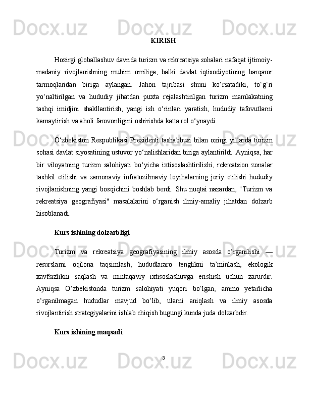 KIRISH
Hozirgi   globallashuv   davrida   turizm   va   rekreatsiya   sohalari   nafaqat   ijtimoiy -
madaniy   rivojlanishning   muhim   omiliga ,   balki   davlat   iqtisodiyotining   barqaror
tarmoqlaridan   biriga   aylangan .   Jahon   tajribasi   shuni   ko ‘ rsatadiki ,   to ‘ g ‘ ri
yo ‘ naltirilgan   va   hududiy   jihatdan   puxta   rejalashtirilgan   turizm   mamlakatning
tashqi   imidjini   shakllantirish ,   yangi   ish   o ‘ rinlari   yaratish ,   hududiy   tafovutlarni
kamaytirish   va   aholi   farovonligini   oshirishda   katta   rol   o ‘ ynaydi .
O‘zbekiston  Respublikasi   Prezidenti  tashabbusi  bilan  oxirgi   yillarda   turizm
sohasi davlat siyosatining ustuvor yo‘nalishlaridan biriga aylantirildi. Ayniqsa, har
bir   viloyatning   turizm   salohiyati   bo‘yicha   ixtisoslashtirilishi,   rekreatsion   zonalar
tashkil   etilishi   va   zamonaviy   infratuzilmaviy   loyihalarning   joriy   etilishi   hududiy
rivojlanishning   yangi   bosqichini   boshlab   berdi.   Shu   nuqtai   nazardan,   "Turizm   va
rekreatsiya   geografiyasi"   masalalarini   o‘rganish   ilmiy-amaliy   jihatdan   dolzarb
hisoblanadi.
Kurs ishining dolzarbligi
Turizm   va   rekreatsiya   geografiyasining   ilmiy   asosda   o‘rganilishi   —
resurslarni   oqilona   taqsimlash,   hududlararo   tenglikni   ta’minlash,   ekologik
xavfsizlikni   saqlash   va   mintaqaviy   ixtisoslashuvga   erishish   uchun   zarurdir.
Ayniqsa   O‘zbekistonda   turizm   salohiyati   yuqori   bo‘lgan,   ammo   yetarlicha
o‘rganilmagan   hududlar   mavjud   bo‘lib,   ularni   aniqlash   va   ilmiy   asosda
rivojlantirish strategiyalarini ishlab chiqish bugungi kunda juda dolzarbdir.
Kurs ishining maqsadi
3 