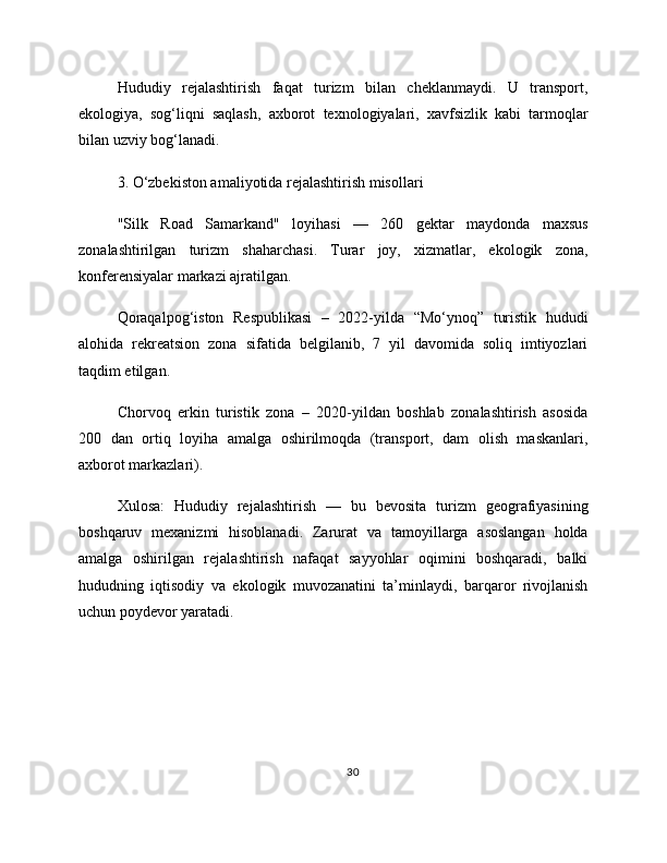 Hududiy   rejalashtirish   faqat   turizm   bilan   cheklanmaydi.   U   transport,
ekologiya,   sog‘liqni   saqlash,   axborot   texnologiyalari,   xavfsizlik   kabi   tarmoqlar
bilan uzviy bog‘lanadi.
3. O‘zbekiston amaliyotida rejalashtirish misollari
"Silk   Road   Samarkand"   loyihasi   —   260   gektar   maydonda   maxsus
zonalashtirilgan   turizm   shaharchasi.   Turar   joy,   xizmatlar,   ekologik   zona,
konferensiyalar markazi ajratilgan.
Qoraqalpog‘iston   Respublikasi   –   2022-yilda   “Mo‘ynoq”   turistik   hududi
alohida   rekreatsion   zona   sifatida   belgilanib,   7   yil   davomida   soliq   imtiyozlari
taqdim etilgan.
Chorvoq   erkin   turistik   zona   –   2020-yildan   boshlab   zonalashtirish   asosida
200   dan   ortiq   loyiha   amalga   oshirilmoqda   (transport,   dam   olish   maskanlari,
axborot markazlari).
Xulosa:   Hududiy   rejalashtirish   —   bu   bevosita   turizm   geografiyasining
boshqaruv   mexanizmi   hisoblanadi.   Zarurat   va   tamoyillarga   asoslangan   holda
amalga   oshirilgan   rejalashtirish   nafaqat   sayyohlar   oqimini   boshqaradi,   balki
hududning   iqtisodiy   va   ekologik   muvozanatini   ta’minlaydi,   barqaror   rivojlanish
uchun poydevor yaratadi.
30 