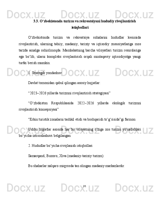 3.3. O‘zbekistonda turizm va rekreatsiyani hududiy rivojlantirish
istiqbollari
O‘zbekistonda   turizm   va   rekreatsiya   sohalarini   hududlar   kesimida
rivojlantirish,   ularning   tabiiy,   madaniy,   tarixiy   va   iqtisodiy   xususiyatlariga   mos
tarzda   amalga   oshirilmoqda.   Mamlakatning   barcha   viloyatlari   turizm   resurslariga
ega   bo‘lib,   ularni   kompleks   rivojlantirish   orqali   mintaqaviy   iqtisodiyotga   yangi
turtki berish mumkin.
1. Strategik yondashuv
Davlat tomonidan qabul qilingan asosiy hujjatlar:
“2023–2026 yillarda turizmni rivojlantirish strategiyasi”
“O‘zbekiston   Respublikasida   2022–2026   yillarda   ekologik   turizmni
rivojlantirish konsepsiyasi”
“Erkin turistik zonalarni tashkil etish va boshqarish to‘g‘risida”gi farmon
Ushbu   hujjatlar   asosida   har   bir   viloyatning   o‘ziga   xos   turizm   yo‘nalishlari
bo‘yicha ixtisoslashuvi belgilangan.
2. Hududlar bo‘yicha rivojlanish istiqbollari
Samarqand, Buxoro, Xiva (madaniy-tarixiy turizm):
Bu shaharlar xalqaro miqyosda tan olingan madaniy markazlardir.
31 