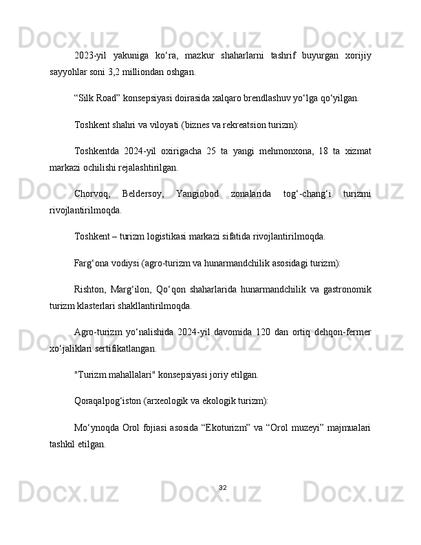 2023-yil   yakuniga   ko‘ra,   mazkur   shaharlarni   tashrif   buyurgan   xorijiy
sayyohlar soni 3,2 milliondan oshgan.
“Silk Road” konsepsiyasi doirasida xalqaro brendlashuv yo‘lga qo‘yilgan.
Toshkent shahri va viloyati (biznes va rekreatsion turizm):
Toshkentda   2024-yil   oxirigacha   25   ta   yangi   mehmonxona,   18   ta   xizmat
markazi ochilishi rejalashtirilgan.
Chorvoq,   Beldersoy,   Yangiobod   zonalarida   tog‘-chang‘i   turizmi
rivojlantirilmoqda.
Toshkent – turizm logistikasi markazi sifatida rivojlantirilmoqda.
Farg‘ona vodiysi (agro-turizm va hunarmandchilik asosidagi turizm):
Rishton,   Marg‘ilon,   Qo‘qon   shaharlarida   hunarmandchilik   va   gastronomik
turizm klasterlari shakllantirilmoqda.
Agro-turizm   yo‘nalishida   2024-yil   davomida   120   dan   ortiq   dehqon-fermer
xo‘jaliklari sertifikatlangan.
"Turizm mahallalari" konsepsiyasi joriy etilgan.
Qoraqalpog‘iston (arxeologik va ekologik turizm):
Mo‘ynoqda Orol fojiasi asosida “Ekoturizm” va “Orol muzeyi” majmualari
tashkil etilgan.
32 