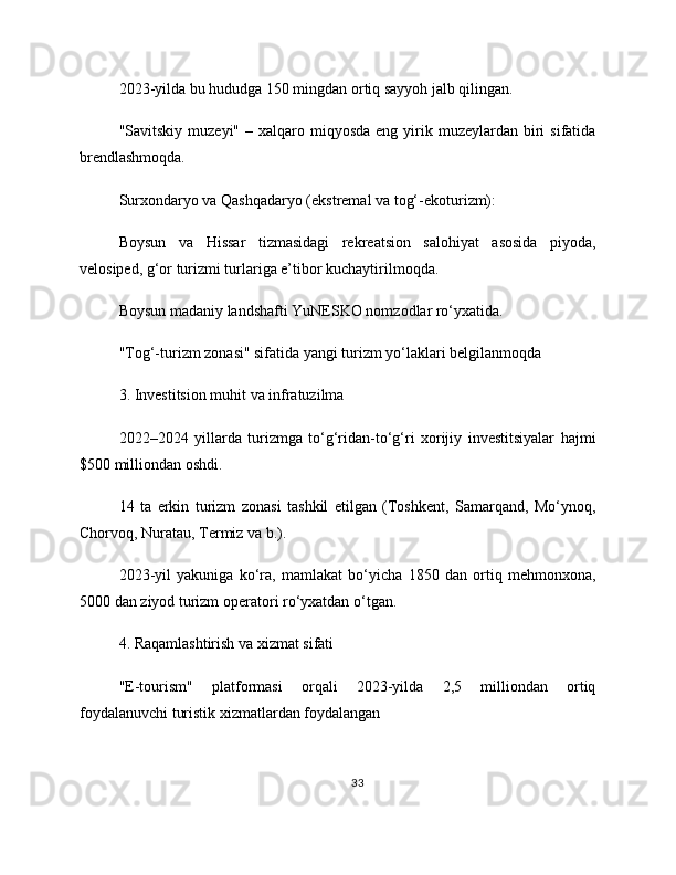2023-yilda bu hududga 150 mingdan ortiq sayyoh jalb qilingan.
"Savitskiy  muzeyi"  – xalqaro miqyosda  eng  yirik  muzeylardan  biri  sifatida
brendlashmoqda.
Surxondaryo va Qashqadaryo (ekstremal va tog‘-ekoturizm):
Boysun   va   Hissar   tizmasidagi   rekreatsion   salohiyat   asosida   piyoda,
velosiped, g‘or turizmi turlariga e’tibor kuchaytirilmoqda.
Boysun madaniy landshafti YuNESKO nomzodlar ro‘yxatida.
"Tog‘-turizm zonasi" sifatida yangi turizm yo‘laklari belgilanmoqda
3. Investitsion muhit va infratuzilma
2022–2024   yillarda   turizmga   to‘g‘ridan-to‘g‘ri   xorijiy   investitsiyalar   hajmi
$500 milliondan oshdi.
14   ta   erkin   turizm   zonasi   tashkil   etilgan   (Toshkent,   Samarqand,   Mo‘ynoq,
Chorvoq, Nuratau, Termiz va b.).
2023-yil   yakuniga   ko‘ra,   mamlakat   bo‘yicha   1850   dan   ortiq   mehmonxona,
5000 dan ziyod turizm operatori ro‘yxatdan o‘tgan.
4. Raqamlashtirish va xizmat sifati
"E-tourism"   platformasi   orqali   2023-yilda   2,5   milliondan   ortiq
foydalanuvchi turistik xizmatlardan foydalangan
33 