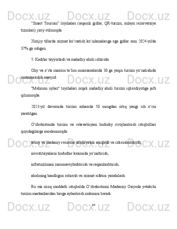 “Smart Tourism” loyihalari (raqamli gidlar, QR-turizm, onlayn rezervatsiya
tizimlari) joriy etilmoqda.
Xorijiy tillarda xizmat ko‘rsatish ko‘nikmalariga ega gidlar soni 2024-yilda
37% ga oshgan.
5. Kadrlar tayyorlash va mahalliy aholi ishtiroki
Oliy va o‘rta maxsus ta’lim muassasalarida 30 ga yaqin turizm yo‘nalishida
mutaxassislik mavjud.
"Mehmon   uylari"  loyihalari   orqali  mahalliy  aholi  turizm   iqtisodiyotiga  jalb
qilinmoqda.
2023-yil   davomida   turizm   sohasida   50   mingdan   ortiq   yangi   ish   o‘rni
yaratilgan.
O‘zbekistonda   turizm   va   rekreatsiyani   hududiy   rivojlantirish   istiqbollari
quyidagilarga asoslanmoqda:
tabiiy va madaniy resurslar salohiyatini aniqlash va ixtisoslashtirish;
investitsiyalarni hududlar kesimida yo‘naltirish;
infratuzilmani zamonaviylashtirish va raqamlashtirish;
aholining bandligini oshirish va xizmat sifatini yaxshilash.
Bu esa uzoq muddatli istiqbolda O‘zbekistonni  Markaziy Osiyoda yetakchi
turizm markazlaridan biriga aylantirish imkonini beradi.
34 