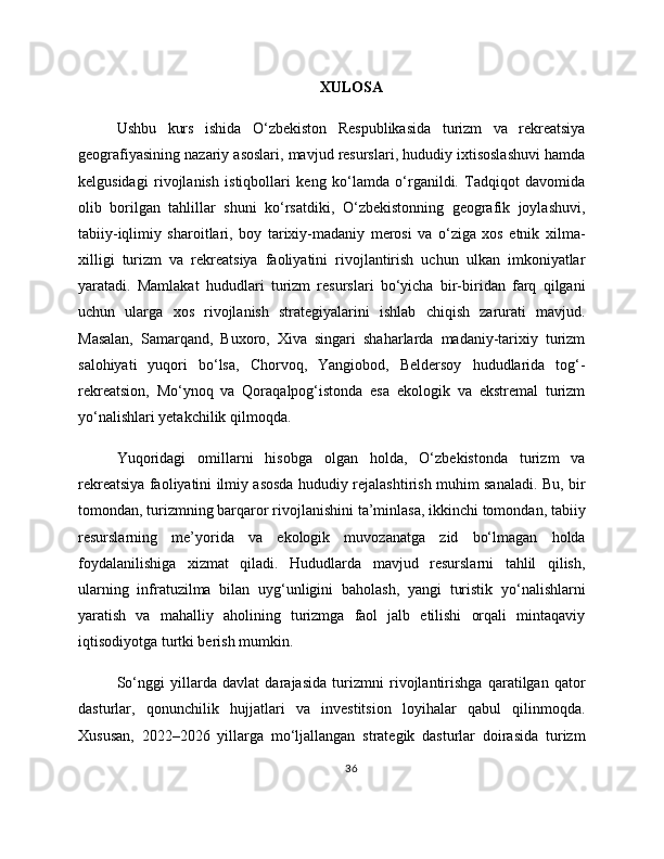 XULOSA
Ushbu   kurs   ishida   O‘zbekiston   Respublikasida   turizm   va   rekreatsiya
geografiyasining nazariy asoslari, mavjud resurslari, hududiy ixtisoslashuvi hamda
kelgusidagi   rivojlanish   istiqbollari   keng   ko‘lamda   o‘rganildi.   Tadqiqot   davomida
olib   borilgan   tahlillar   shuni   ko‘rsatdiki,   O‘zbekistonning   geografik   joylashuvi,
tabiiy-iqlimiy   sharoitlari,   boy   tarixiy-madaniy   merosi   va   o‘ziga   xos   etnik   xilma-
xilligi   turizm   va   rekreatsiya   faoliyatini   rivojlantirish   uchun   ulkan   imkoniyatlar
yaratadi.   Mamlakat   hududlari   turizm   resurslari   bo‘yicha   bir-biridan   farq   qilgani
uchun   ularga   xos   rivojlanish   strategiyalarini   ishlab   chiqish   zarurati   mavjud.
Masalan,   Samarqand,   Buxoro,   Xiva   singari   shaharlarda   madaniy-tarixiy   turizm
salohiyati   yuqori   bo‘lsa,   Chorvoq,   Yangiobod,   Beldersoy   hududlarida   tog‘-
rekreatsion,   Mo‘ynoq   va   Qoraqalpog‘istonda   esa   ekologik   va   ekstremal   turizm
yo‘nalishlari yetakchilik qilmoqda.
Yuqoridagi   omillarni   hisobga   olgan   holda,   O‘zbekistonda   turizm   va
rekreatsiya faoliyatini ilmiy asosda hududiy rejalashtirish muhim sanaladi. Bu, bir
tomondan, turizmning barqaror rivojlanishini ta’minlasa, ikkinchi tomondan, tabiiy
resurslarning   me’yorida   va   ekologik   muvozanatga   zid   bo‘lmagan   holda
foydalanilishiga   xizmat   qiladi.   Hududlarda   mavjud   resurslarni   tahlil   qilish,
ularning   infratuzilma   bilan   uyg‘unligini   baholash,   yangi   turistik   yo‘nalishlarni
yaratish   va   mahalliy   aholining   turizmga   faol   jalb   etilishi   orqali   mintaqaviy
iqtisodiyotga turtki berish mumkin.
So‘nggi   yillarda   davlat   darajasida   turizmni   rivojlantirishga   qaratilgan   qator
dasturlar,   qonunchilik   hujjatlari   va   investitsion   loyihalar   qabul   qilinmoqda.
Xususan,   2022–2026   yillarga   mo‘ljallangan   strategik   dasturlar   doirasida   turizm
36 