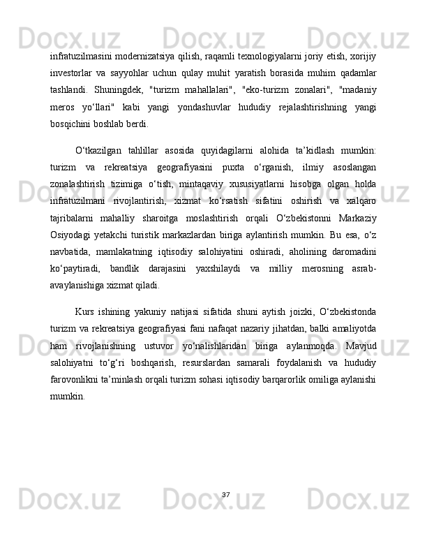 infratuzilmasini modernizatsiya qilish, raqamli texnologiyalarni joriy etish, xorijiy
investorlar   va   sayyohlar   uchun   qulay   muhit   yaratish   borasida   muhim   qadamlar
tashlandi.   Shuningdek,   "turizm   mahallalari",   "eko-turizm   zonalari",   "madaniy
meros   yo‘llari"   kabi   yangi   yondashuvlar   hududiy   rejalashtirishning   yangi
bosqichini boshlab berdi.
O‘tkazilgan   tahlillar   asosida   quyidagilarni   alohida   ta’kidlash   mumkin:
turizm   va   rekreatsiya   geografiyasini   puxta   o‘rganish,   ilmiy   asoslangan
zonalashtirish   tizimiga   o‘tish,   mintaqaviy   xususiyatlarni   hisobga   olgan   holda
infratuzilmani   rivojlantirish,   xizmat   ko‘rsatish   sifatini   oshirish   va   xalqaro
tajribalarni   mahalliy   sharoitga   moslashtirish   orqali   O‘zbekistonni   Markaziy
Osiyodagi   yetakchi   turistik   markazlardan   biriga   aylantirish   mumkin.   Bu   esa,   o‘z
navbatida,   mamlakatning   iqtisodiy   salohiyatini   oshiradi,   aholining   daromadini
ko‘paytiradi,   bandlik   darajasini   yaxshilaydi   va   milliy   merosning   asrab-
avaylanishiga xizmat qiladi.
Kurs   ishining   yakuniy   natijasi   sifatida   shuni   aytish   joizki,   O‘zbekistonda
turizm   va rekreatsiya  geografiyasi   fani   nafaqat  nazariy  jihatdan, balki   amaliyotda
ham   rivojlanishning   ustuvor   yo‘nalishlaridan   biriga   aylanmoqda.   Mavjud
salohiyatni   to‘g‘ri   boshqarish,   resurslardan   samarali   foydalanish   va   hududiy
farovonlikni ta’minlash orqali turizm sohasi iqtisodiy barqarorlik omiliga aylanishi
mumkin.
37 