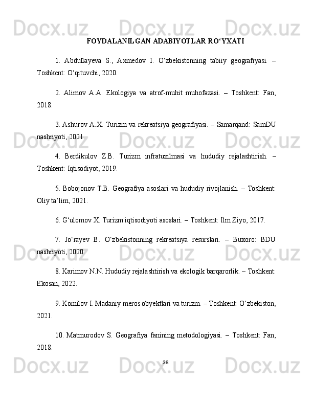 FOYDALANILGAN ADABIYOTLAR RO‘YXATI
1.   Abdullayeva   S.,   Axmedov   I.   O‘zbekistonning   tabiiy   geografiyasi.   –
Toshkent: O‘qituvchi, 2020.
2.   Alimov   A.A.   Ekologiya   va   atrof-muhit   muhofazasi.   –   Toshkent:   Fan,
2018.
3. Ashurov A.X. Turizm va rekreatsiya geografiyasi. – Samarqand: SamDU
nashriyoti, 2021.
4.   Berdikulov   Z.B.   Turizm   infratuzilmasi   va   hududiy   rejalashtirish.   –
Toshkent: Iqtisodiyot, 2019.
5. Bobojonov T.B. Geografiya asoslari  va hududiy rivojlanish. – Toshkent:
Oliy ta’lim, 2021.
6. G‘ulomov X. Turizm iqtisodiyoti asoslari. – Toshkent: Ilm Ziyo, 2017.
7.   Jo‘rayev   B.   O‘zbekistonning   rekreatsiya   resurslari.   –   Buxoro:   BDU
nashriyoti, 2020.
8. Karimov N.N. Hududiy rejalashtirish va ekologik barqarorlik. – Toshkent:
Ekosan, 2022.
9. Komilov I. Madaniy meros obyektlari va turizm. – Toshkent: O‘zbekiston,
2021.
10.   Matmurodov   S.   Geografiya   fanining   metodologiyasi.   –   Toshkent:   Fan,
2018.
38 
