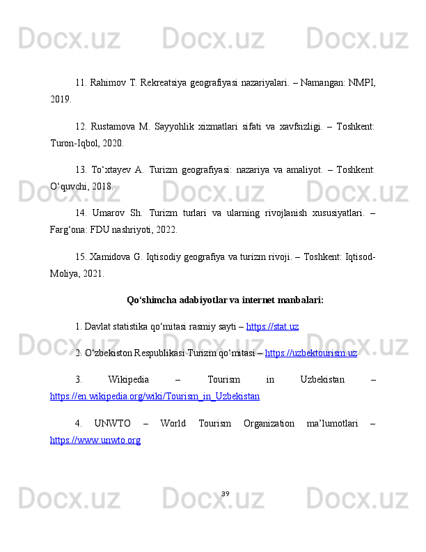 11. Rahimov T. Rekreatsiya geografiyasi nazariyalari. – Namangan: NMPI,
2019.
12.   Rustamova   M.   Sayyohlik   xizmatlari   sifati   va   xavfsizligi.   –   Toshkent:
Turon-Iqbol, 2020.
13.   To‘xtayev   A.   Turizm   geografiyasi:   nazariya   va   amaliyot.   –   Toshkent:
O‘quvchi, 2018.
14.   Umarov   Sh.   Turizm   turlari   va   ularning   rivojlanish   xususiyatlari.   –
Farg‘ona: FDU nashriyoti, 2022.
15. Xamidova G. Iqtisodiy geografiya va turizm rivoji. – Toshkent: Iqtisod-
Moliya, 2021.
Qo‘shimcha adabiyotlar va internet manbalari:
1. Davlat statistika qo‘mitasi rasmiy sayti –  https://stat.uz  
2. O‘zbekiston Respublikasi Turizm qo‘mitasi –  https://uzbektourism.uz  
3.   Wikipedia   –   Tourism   in   Uzbekistan   –
https://en.wikipedia.org/wiki/Tourism_in_Uzbekistan  
4.   UNWTO   –   World   Tourism   Organization   ma’lumotlari   –
https://www.unwto.org  
39 