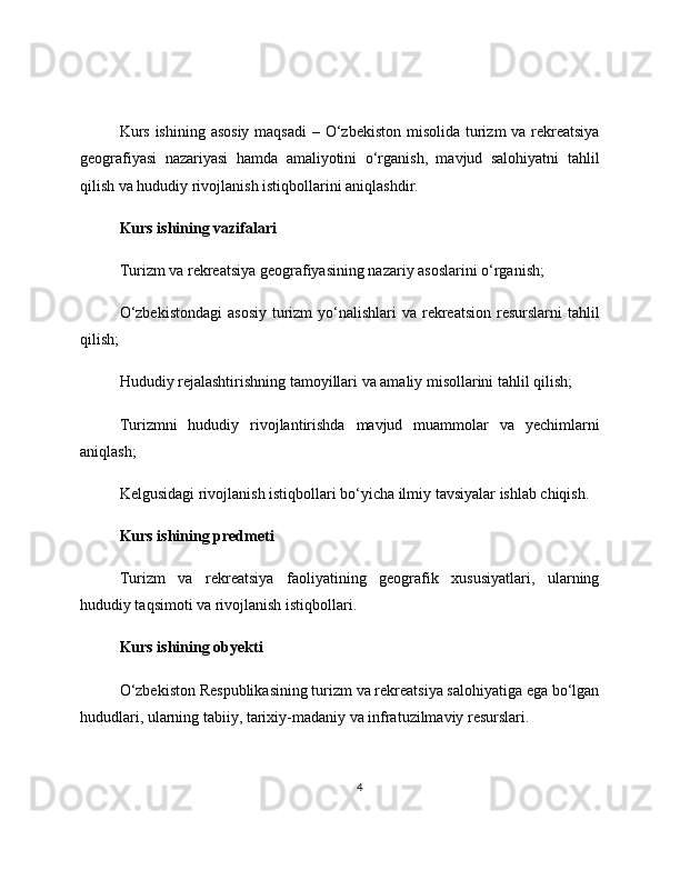 Kurs ishining asosiy  maqsadi  – O‘zbekiston misolida turizm va rekreatsiya
geografiyasi   nazariyasi   hamda   amaliyotini   o‘rganish,   mavjud   salohiyatni   tahlil
qilish va hududiy rivojlanish istiqbollarini aniqlashdir.
Kurs ishining vazifalari
Turizm va rekreatsiya geografiyasining nazariy asoslarini o‘rganish;
O‘zbekistondagi  asosiy  turizm  yo‘nalishlari  va  rekreatsion  resurslarni  tahlil
qilish;
Hududiy rejalashtirishning tamoyillari va amaliy misollarini tahlil qilish;
Turizmni   hududiy   rivojlantirishda   mavjud   muammolar   va   yechimlarni
aniqlash;
Kelgusidagi rivojlanish istiqbollari bo‘yicha ilmiy tavsiyalar ishlab chiqish.
Kurs ishining predmeti
Turizm   va   rekreatsiya   faoliyatining   geografik   xususiyatlari,   ularning
hududiy taqsimoti va rivojlanish istiqbollari.
Kurs ishining obyekti
O‘zbekiston Respublikasining turizm va rekreatsiya salohiyatiga ega bo‘lgan
hududlari, ularning tabiiy, tarixiy-madaniy va infratuzilmaviy resurslari.
4 