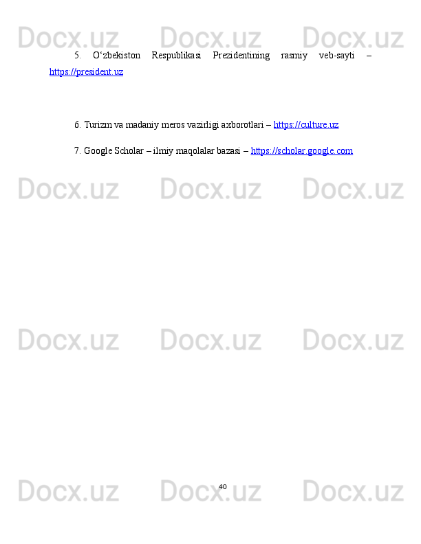 5.   O‘zbekiston   Respublikasi   Prezidentining   rasmiy   veb-sayti   –
https://president.uz  
6. Turizm va madaniy meros vazirligi axborotlari –  https://culture.uz  
7. Google Scholar – ilmiy maqolalar bazasi –  https://scholar.google.com  
40 