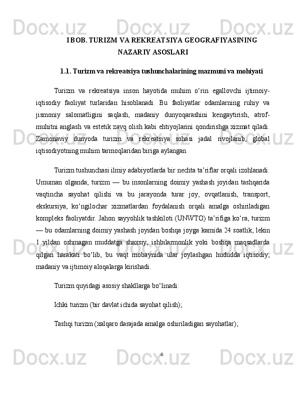 I BOB. TURIZM VA REKREATSIYA GEOGRAFIYASINING
NAZARIY ASOSLARI
1.1. Turizm va rekreatsiya tushunchalarining mazmuni va mohiyati
Turizm   va   rekreatsiya   inson   hayotida   muhim   o‘rin   egallovchi   ijtimoiy-
iqtisodiy   faoliyat   turlaridan   hisoblanadi.   Bu   faoliyatlar   odamlarning   ruhiy   va
jismoniy   salomatligini   saqlash,   madaniy   dunyoqarashini   kengaytirish,   atrof-
muhitni anglash va estetik zavq olish kabi ehtiyojlarini qondirishga xizmat qiladi.
Zamonaviy   dunyoda   turizm   va   rekreatsiya   sohasi   jadal   rivojlanib,   global
iqtisodiyotning muhim tarmoqlaridan biriga aylangan.
Turizm tushunchasi ilmiy adabiyotlarda bir nechta ta’riflar orqali izohlanadi.
Umuman   olganda,   turizm   —   bu   insonlarning   doimiy   yashash   joyidan   tashqarida
vaqtincha   sayohat   qilishi   va   bu   jarayonda   turar   joy,   ovqatlanish,   transport,
ekskursiya,   ko‘ngilochar   xizmatlardan   foydalanish   orqali   amalga   oshiriladigan
kompleks faoliyatdir. Jahon sayyohlik tashkiloti (UNWTO) ta’rifiga ko‘ra, turizm
— bu odamlarning doimiy yashash joyidan boshqa joyga kamida 24 soatlik, lekin
1   yildan   oshmagan   muddatga   shaxsiy,   ishbilarmonlik   yoki   boshqa   maqsadlarda
qilgan   harakati   bo‘lib,   bu   vaqt   mobaynida   ular   joylashgan   hududda   iqtisodiy,
madaniy va ijtimoiy aloqalarga kirishadi.
Turizm quyidagi asosiy shakllarga bo‘linadi:
Ichki turizm (bir davlat ichida sayohat qilish);
Tashqi turizm (xalqaro darajada amalga oshiriladigan sayohatlar);
6 