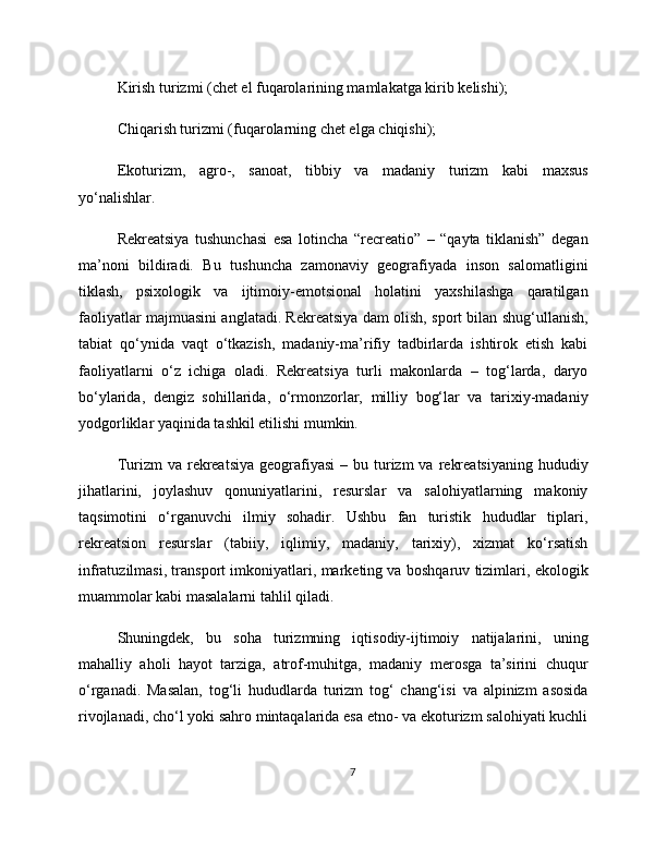 Kirish turizmi (chet el fuqarolarining mamlakatga kirib kelishi);
Chiqarish turizmi (fuqarolarning chet elga chiqishi);
Ekoturizm,   agro-,   sanoat,   tibbiy   va   madaniy   turizm   kabi   maxsus
yo‘nalishlar.
Rekreatsiya   tushunchasi   esa   lotincha   “recreatio”   –   “qayta   tiklanish”   degan
ma’noni   bildiradi.   Bu   tushuncha   zamonaviy   geografiyada   inson   salomatligini
tiklash,   psixologik   va   ijtimoiy-emotsional   holatini   yaxshilashga   qaratilgan
faoliyatlar majmuasini anglatadi. Rekreatsiya dam olish, sport bilan shug‘ullanish,
tabiat   qo‘ynida   vaqt   o‘tkazish,   madaniy-ma’rifiy   tadbirlarda   ishtirok   etish   kabi
faoliyatlarni   o‘z   ichiga   oladi.   Rekreatsiya   turli   makonlarda   –   tog‘larda,   daryo
bo‘ylarida,   dengiz   sohillarida,   o‘rmonzorlar,   milliy   bog‘lar   va   tarixiy-madaniy
yodgorliklar yaqinida tashkil etilishi mumkin.
Turizm  va  rekreatsiya   geografiyasi  –  bu turizm  va  rekreatsiyaning  hududiy
jihatlarini,   joylashuv   qonuniyatlarini,   resurslar   va   salohiyatlarning   makoniy
taqsimotini   o‘rganuvchi   ilmiy   sohadir.   Ushbu   fan   turistik   hududlar   tiplari,
rekreatsion   resurslar   (tabiiy,   iqlimiy,   madaniy,   tarixiy),   xizmat   ko‘rsatish
infratuzilmasi, transport imkoniyatlari, marketing va boshqaruv tizimlari, ekologik
muammolar kabi masalalarni tahlil qiladi.
Shuningdek,   bu   soha   turizmning   iqtisodiy-ijtimoiy   natijalarini,   uning
mahalliy   aholi   hayot   tarziga,   atrof-muhitga,   madaniy   merosga   ta’sirini   chuqur
o‘rganadi.   Masalan,   tog‘li   hududlarda   turizm   tog‘   chang‘isi   va   alpinizm   asosida
rivojlanadi, cho‘l yoki sahro mintaqalarida esa etno- va ekoturizm salohiyati kuchli
7 