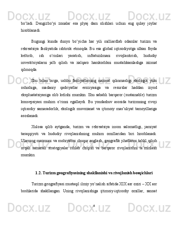 bo‘ladi.   Dengizbo‘yi   zonalar   esa   plyaj   dam   olishlari   uchun   eng   qulay   joylar
hisoblanadi.
Bugungi   kunda   dunyo   bo‘yicha   har   yili   milliardlab   odamlar   turizm   va
rekreatsiya   faoliyatida   ishtirok   etmoqda.   Bu   esa   global   iqtisodiyotga   ulkan   foyda
keltirib,   ish   o‘rinlari   yaratish,   infratuzilmani   rivojlantirish,   hududiy
investitsiyalarni   jalb   qilish   va   xalqaro   hamkorlikni   mustahkamlashga   xizmat
qilmoqda.
Shu   bilan   birga,   ushbu   faoliyatlarning   nazorat   qilinmasligi   ekologik   yuki
oshishiga,   madaniy   qadriyatlar   eroziyasiga   va   resurslar   haddan   ziyod
ekspluatatsiyasiga  olib  kelishi  mumkin.  Shu sababli  barqaror   (sustainable)   turizm
konsepsiyasi   muhim   o‘rinni   egallaydi.   Bu   yondashuv   asosida   turizmning   rivoji
iqtisodiy   samaradorlik,   ekologik   muvozanat   va   ijtimoiy   mas’uliyat   tamoyillariga
asoslanadi.
Xulosa   qilib   aytganda,   turizm   va   rekreatsiya   inson   salomatligi,   jamiyat
taraqqiyoti   va   hududiy   rivojlanishning   muhim   omillaridan   biri   hisoblanadi.
Ularning mazmuni va mohiyatini chuqur anglash, geografik jihatlarini tahlil qilish
orqali   samarali   strategiyalar   ishlab   chiqish   va   barqaror   rivojlanishni   ta’minlash
mumkin.
1.2. Turizm geografiyasining shakllanishi va rivojlanish bosqichlari
Turizm geografiyasi mustaqil ilmiy yo‘nalish sifatida XIX asr oxiri – XX asr
boshlarida   shakllangan.   Uning   rivojlanishiga   ijtimoiy-iqtisodiy   omillar,   sanoat
8 