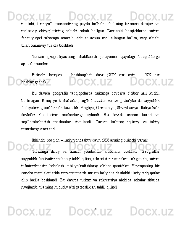 inqilobi,   temiryo‘l   transportining   paydo   bo‘lishi,   aholining   turmush   darajasi   va
ma’naviy   ehtiyojlarining   oshishi   sabab   bo‘lgan.   Dastlabki   bosqichlarda   turizm
faqat   yuqori   tabaqaga   mansub   kishilar   uchun   mo‘ljallangan   bo‘lsa,   vaqt   o‘tishi
bilan ommaviy tus ola boshladi.
Turizm   geografiyasining   shakllanish   jarayonini   quyidagi   bosqichlarga
ajratish mumkin:
Birinchi   bosqich   –   boshlang‘ich   davr   (XIX   asr   oxiri   –   XX   asr
boshlarigacha):
Bu   davrda   geografik   tadqiqotlarda   turizmga   bevosita   e’tibor   hali   kuchli
bo‘lmagan.   Biroq   yirik   shaharlar,   tog‘li   hududlar   va   dengizbo‘ylarida   sayyohlik
faoliyatining boshlanishi kuzatildi. Angliya, Germaniya, Shveytsariya, Italiya kabi
davlatlar   ilk   turizm   markazlariga   aylandi.   Bu   davrda   asosan   kurort   va
sog‘lomlashtirish   maskanlari   rivojlandi.   Turizm   ko‘proq   iqlimiy   va   tabiiy
resurslarga asoslandi.
Ikkinchi bosqich – ilmiy yondashuv davri (XX asrning birinchi yarmi):
Turizmga   ilmiy   va   tizimli   yondashuv   shakllana   boshladi.   Geograflar
sayyohlik faoliyatini makoniy tahlil qilish, rekreatsion resurslarni o‘rganish, turizm
infratuzilmasini   baholash   kabi   yo‘nalishlarga   e’tibor   qaratdilar.   Yevropaning   bir
qancha mamlakatlarida universitetlarda turizm bo‘yicha dastlabki ilmiy tadqiqotlar
olib   borila   boshlandi.   Bu   davrda   turizm   va   rekreatsiya   alohida   sohalar   sifatida
rivojlanib, ularning hududiy o‘ziga xosliklari tahlil qilindi.
9 