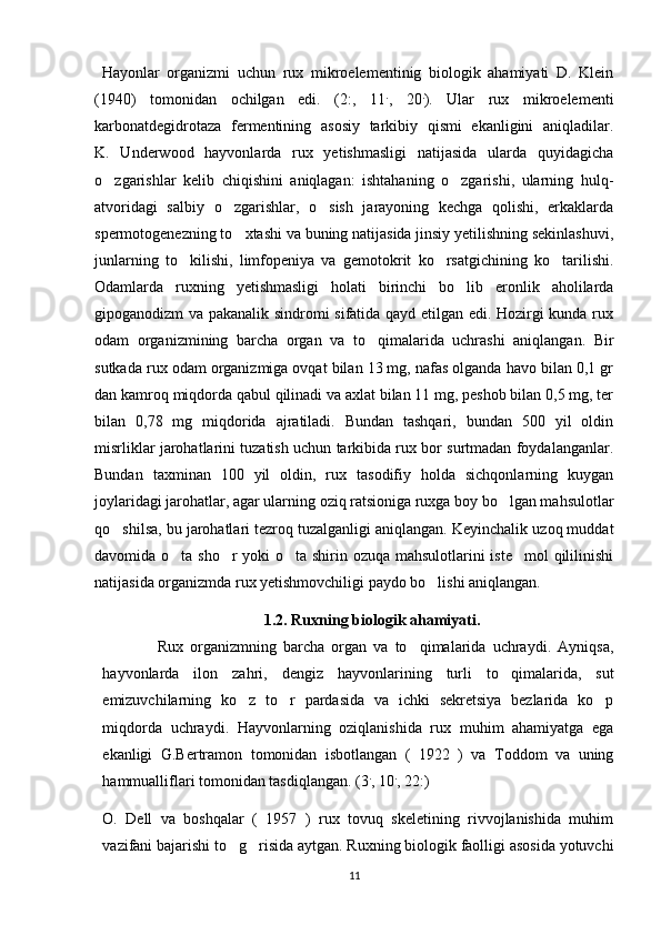   Hayonlar   organizmi   uchun   rux   mikroelementinig   biologik   ahamiyati   D.   Klein
(1940)   tomonidan   ochilgan   edi.   (2:,   11 .
,   20 .
).   Ular   rux   mikroelementi
karbonatdegidrotaza   fermentining   asosiy   tarkibiy   qismi   ekanligini   aniqladilar.
K.   Underwood   hayvonlarda   rux   yetishmasligi   natijasida   ularda   quyidagicha
o zgarishlar   kelib   chiqishini   aniqlagan:   ishtahaning   o zgarishi,   ularning   hulq- 
atvoridagi   salbiy   o zgarishlar,   o sish   jarayoning   kechga   qolishi,   erkaklarda	
 
spermotogenezning to xtashi va buning natijasida jinsiy yetilishning sekinlashuvi,

junlarning   to kilishi,   limfopeniya   va   gemotokrit   ko rsatgichining   ko tarilishi.	
  
Odamlarda   ruxning   yetishmasligi   holati   birinchi   bo lib   eronlik   aholilarda	

gipoganodizm va pakanalik sindromi sifatida qayd etilgan edi. Hozirgi kunda rux
odam   organizmining   barcha   organ   va   to qimalarida   uchrashi   aniqlangan.   Bir	

sutkada rux odam organizmiga ovqat bilan 13 mg, nafas olganda havo bilan 0,1 gr
dan kamroq miqdorda qabul qilinadi va axlat bilan 11 mg, peshob bilan 0,5 mg, ter
bilan   0,78   mg   miqdorida   ajratiladi.   Bundan   tashqari,   bundan   500   yil   oldin
misrliklar jarohatlarini tuzatish uchun tarkibida rux bor surtmadan foydalanganlar.
Bundan   taxminan   100   yil   oldin,   rux   tasodifiy   holda   sichqonlarning   kuygan
joylaridagi jarohatlar, agar ularning oziq ratsioniga ruxga boy bo lgan mahsulotlar	

qo shilsa, bu jarohatlari tezroq tuzalganligi aniqlangan. Keyinchalik uzoq muddat	

davomida o ta sho r  yoki  o ta shirin ozuqa mahsulotlarini  iste mol  qililinishi	
   
natijasida organizmda rux yetishmovchiligi paydo bo lishi aniqlangan.	

1.2. Ruxning biologik ahamiyati.
                Rux   organizmning   barcha   organ   va   to qimalarida   uchraydi.   Ayniqsa,	

hayvonlarda   ilon   zahri,   dengiz   hayvonlarining   turli   to qimalarida,   sut	

emizuvchilarning   ko z   to r   pardasida   va   ichki   sekretsiya   bezlarida   ko p	
  
miqdorda   uchraydi.   Hayvonlarning   oziqlanishida   rux   muhim   ahamiyatga   ega
ekanligi   G.Bertramon   tomonidan   isbotlangan   (   1922   )   va   Toddom   va   uning
hammualliflari tomonidan tasdiqlangan. (3 .
, 10 .
, 22:) 
O.   Dell   va   boshqalar   (   1957   )   rux   tovuq   skeletining   rivvojlanishida   muhim
vazifani bajarishi to g risida aytgan. Ruxning biologik faolligi asosida yotuvchi
 
11 
