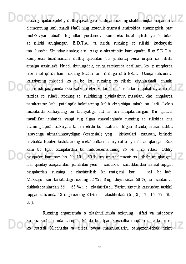 Hozirga qadar epiteliy shilliq qavatiga o tadigan ruxning shakli aniqlanmagan. Bu
elementning ionli shakli NaCl ning izotonik eritmasi ishtirokida, shuningdek, past
molekulyar   tabiatli   ligandlar   yordamida   kompleks   hosil   qilish   yo li   bilan	

so rilishi   aniqlangan.   E.D.T.A.   ta sirida   ruxning   so rilishi   kuchayishi	
  
ma lumdir.   Shunday   analogik   ta sirga   o-oksixinolin   ham   egadir.   Rux   E.D.T.A.
 
kompleksi   buzilmasdan   shilliq   qavatdan   bo yinturuq   vena   orqali   so rilishi	
 
amalga   oshiriladi.   Huddi   shuningdek,   ozuqa  ratsionida   oqsillarni   ko p  miqdorda	

iste mol   qilish   ham   ruxning   kuchli   so rilishiga   olib   keladi.   Ozuqa   ratsionida	
 
kaltsiyning   miqdori   ko p   bo lsa,   ruxning   so rilishi   qiyinlashadi,   chunki	
  
so rilish   jarayonida   ikki   valentli   elementlar   bir   -   biri   bilan   raqobat   uyushtirish	

tarzida   so riladi,   ruxning   so rilishining   qiyinlashuvi   masalan,   cho chqalarda	
  
parakeratoz   kabi   patologik   holatlarning   kelib   chiqishiga   sabab   bo ladi.   Lekin	

insonlarda   kaltsiyning   bu   faoliyatiga   oid   ta siri   aniqalanmagan.   Bir   qancha	

mualliflar   ishlarida   yangi   tug ilgan   chaqaloqlarda   ruxning   so rilishida   ona	
 
sutining   lipidli   fraksiyasi   ta sir   etishi   ko rsatib   o tilgan.   Bunda,   asosan   ushbu	
  
jarayonga   almashinmaydigan   (essensial)   yog   kislotalari,   xususan,   birinchi	

navbatda   lipolen   kislotasining   metabolitlari   asosiy   rol   o ynashi   aniqlangan.   Rux	

kam   bo lgan   ozuqalardan   bu   mikroelementning   85   %   i   so riladi.   Oddiy	
 
ozuqadan   hammasi   bo lib   10     30   %   rux   mikroelementi   so rilishi   aniqlangan.	
  
Har qanday oziqalardan, jumladan yem    xashak  o simliklaridan tashkil  topgan	
 
oziqalardan   ruxning   o zlashtirilish   ko rsatgichi   har     xil   bo ladi.	
   
Makkajo xori tarkibidagi ruxning 52 % i, Bug doynikidan 60 %, no xatdan va	
  
dukkakdoshlardan   66     68   %   i   o zlashtiriladi.   Yarim   sintetik   kazeindan   tashkil	
 
topgan   ratsionda   18   mg   ruxning   83%   i   o zlashtiriladi   (6:	
 .
,   8:,   12:,   15 .
,   27 .
,   30:,
31 .
). 
            Ruxning   organizmda   o zlashtirilishida   oziqning     sifati   va   miqdoriy	

ko rsatkichi   hamda   uning   tarkibida   bo lgan   klechatka   miqdori   o z   ta sirini	
   
ko rsatadi.   Klechatka   ta sirida   ovqat   mahsulotlarini   oshqozon-ichak   tizimi
 
18 