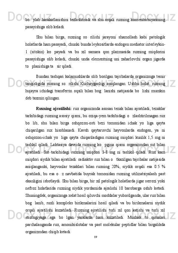 bo ylab   harakatlanishini   tezlashtiradi   va   shu   orqali   ruxning   konsentratsiyasining
pasayishiga olib keladi. 
Shu   bilan   birga,   ruxning   so rilishi   jarayoni   shamollash   kabi   patologik	

holatlarda ham pasayadi, chunki bunda leykositlarda endogen mediator interleykin-
1   (sitokin)   ko payadi   va   bu   xil   samara   qon   plazmasida   ruxning   miqdorini	

pasayishiga   olib   keladi,   chunki   unda   elementning   uni   zaharlovchi   organ   jigarda
to planishiga ta sir qiladi.	
 
Bundan  tashqari   kalamushlarda  olib  borilgan   tajribalarda  organizmga  temir
tanqisligida   ruxning   so rilishi   Kuchayganligi   aniqlangan.   Ushbu   holat,   ruxning	

hujayra   ichidagi   transferrin   oqsili   bilan   bog lanishi   natijasida   bo lishi   mumkin	
 
deb taxmin qilingan.
Ruxning   ajratilishi:   rux   organizmda   asosan   tezak   bilan   ajratiladi,   tezaklar
tarkibidagi ruxning asosiy qismi, bu oziqa-yem tarkibidagi o zlashtirilmagan rux	

bo lib,   shu   bilan   birga   oshqozon-osti   bezi   tomonidan   ichak   yo liga   qayta	
 
chiqarilgan   rux   hisoblanadi.   Kavsh   qaytaruvchi   hayvonlarda   endogen,   ya ni	

oshqozon-ichak   yo liga   qayta   chiqariladigan   ruxning   miqdori   kunlik   1,5   mg   ni	

tashkil   qiladi.   Laktasiya   davrida   ruxning   ko pgina   qismi   organizmdan   sut   bilan	

ajratiladi.   Sut   tarkibidagi   ruxning   miqdori   3-8   mg   ni   tashkil   qiladi.   Rux   kam
miqdori siydik bilan ajratiladi: radiaktiv rux bilan o tkazilgan tajribalar natijasida	

aniqlanganki,   hayvonlar   tezaklari   bilan   ruxning   20%,   siydik   orqali   esa   0.5   %
ajratiladi,   bu   esa   o z   navbatida   buyrak   tomonidan   ruxning   utilizatsiyalash   past	

ekanligini isbotlaydi. Shu bilan birga, bir xil patologik holatlarda jigar serrozi yoki
nefroz   holatlarida   ruxning   siydik   yordamida   ajralishi   10   barobarga   oshib   ketadi.
Shuningdek, organizmga xelat hosil qiluvchi moddalar yuborilganda, ular rux bilan
bog lanib,   ruxli   kompleks   birikmalarini   hosil   qiladi   va   bu   birikmalarni   siydik	

orqali   ajratilishi   kuzatiladi.   Ruxning   ajratilishi   turli   xil   qon   ketishi   va   turli   xil
etiologiyaga   ega   bo lgan   yaralarda   ham   kuzatiladi.   Mushak   to qimalari	
 
parchalanganda   rux,   amonikislotalar   va   past   molekular   peptidlar   bilan   birgalikda
organizmdan chiqib ketadi.
19 