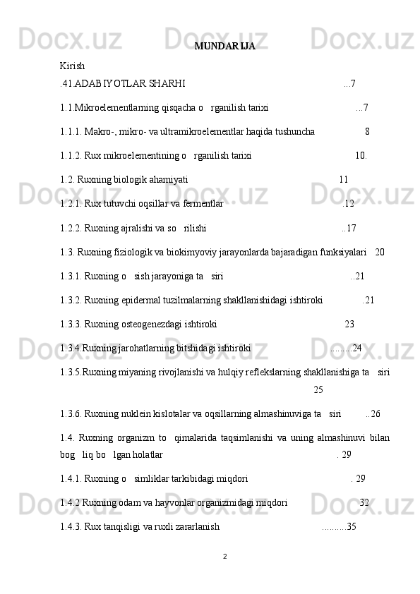 MUNDARIJA
Kirish
.41.ADABIYOTLAR SHARHI ...7	

1.1.Mikroelementlarning qisqacha o rganilish tarixi ...7	
 
1.1.1. Makro-, mikro- va ultramikroelementlar haqida tushuncha  8	

1.1.2. Rux mikroelementining o rganilish tarixi 10.	
 
1.2. Ruxning biologik ahamiyati 11  

1.2.1. Rux tutuvchi oqsillar va fermentlar .12	

1.2.2. Ruxning ajralishi va so rilishi ..17	
 
1.3. Ruxning fiziologik va biokimyoviy jarayonlarda bajaradigan funksiyalari 20	

1.3.1. Ruxning o sish jarayoniga ta siri ..21	
  
1.3.2. Ruxning epidermal tuzilmalarning shakllanishidagi ishtiroki .21	

1.3.3. Ruxning osteogenezdagi ishtiroki 23	

1.3.4.Ruxning jarohatlarning bitshidagi ishtiroki .........24	

1.3.5.Ruxning miyaning rivojlanishi va hulqiy reflekslarning shakllanishiga ta siri	

25	

1.3.6. Ruxning nuklein kislotalar va oqsillarning almashinuviga ta siri ..26	
 
1.4.   Ruxning   organizm   to qimalarida   taqsimlanishi   va   uning   almashinuvi   bilan	

bog liq bo lgan holatlar . 29	
  
1.4.1. Ruxning o simliklar tarkibidagi miqdori . 29	
 
1.4.2 Ruxning odam va hayvonlar organizmidagi miqdori 32 	

1.4.3. Rux tanqisligi va ruxli zararlanish ..........35	

2 