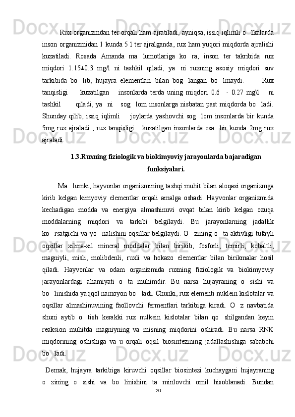   Rux organizmdan ter orqali ham ajratiladi, ayniqsa, issiq iqlimli o lkalarda
inson organizmidan 1 kunda 5 l ter ajralganda, rux ham yuqori miqdorda ajralishi
kuzatiladi.   Rosada   Amanda   ma lumotlariga   ko ra,   inson   ter   takribida   rux	
 
miqdori   1.15±0.3   mg/l   ni   tashkil   qiladi,   ya ni   ruxning   asosiy   miqdori   suv	

tarkibida   bo lib,   hujayra   elementlari   bilan   bog langan   bo lmaydi.           Rux	
  
tanqisligi         kuzatilgan       insonlarda   terda   uning   miqdori   0.6     -   0.27   mg\l       ni
tashkil             qiladi,   ya ni       sog lom   insonlarga   nisbatan   past   miqdorda   bo ladi.	
  
Shunday   qilib,   issiq   iqlimli         joylarda   yashovchi   sog lom   insonlarda   bir   kunda	

5mg   rux   ajraladi   ,   rux   tanqisligi       kuzatilgan   insonlarda   esa     bir   kunda   2mg   rux
ajraladi.
1.3.Ruxning fiziologik va biokimyoviy jarayonlarda bajaradigan
funksiyalari.
              Ma lumki, hayvonlar organizmining tashqi muhit bilan aloqasi organizmga	

kirib   kelgan   kimyoviy   elementlar   orqali   amalga   oshadi.   Hayvonlar   organizmida
kechadigan   modda   va   energiya   almashinuvi   ovqat   bilan   kirib   kelgan   ozuqa
moddalarning   miqdori   va   tarkibi   belgilaydi.   Bu   jarayonlarning   jadallik
ko rsatgichi  va yo nalishini  oqsillar  belgilaydi. O zining o ta aktivligi  tufayli	
   
oqsillar   xilma-xil   mineral   moddalar   bilan   birikib,   fosforli,   temirli,   kobaltli,
magniyli,   misli,   molibdenli,   ruxli   va   hokazo   elementlar   bilan   birikmalar   hosil
qiladi.   Hayvonlar   va   odam   organizmida   ruxning   fiziologik   va   biokimyoviy
jarayonlardagi   ahamiyati   o ta   muhimdir.   Bu   narsa   hujayraning   o sishi   va	
 
bo linishida yaqqol namoyon bo ladi. Chunki, rux elementi nuklein kislotalar va	
 
oqsillar   almashinuvining   faollovchi   fermentlari   tarkibiga   kiradi.   O z   navbatida	

shuni   aytib   o tish   kerakki   rux   nulkein   kislotalar   bilan   qo shilgandan   keyin	
 
reaksion   muhitda   magniyning   va   misning   miqdorini   oshiradi.   Bu   narsa   RNK
miqdorining   oshishiga   va   u   orqali   oqsil   biosintezining   jadallashishiga   sababchi
bo ladi. 	

  Demak,   hujayra   tarkibiga   kiruvchi   oqsillar   biosintezi   kuchaygani   hujayraning
o zining   o sishi   va   bo linishini   ta minlovchi   omil   hisoblanadi.   Bundan
   
20 