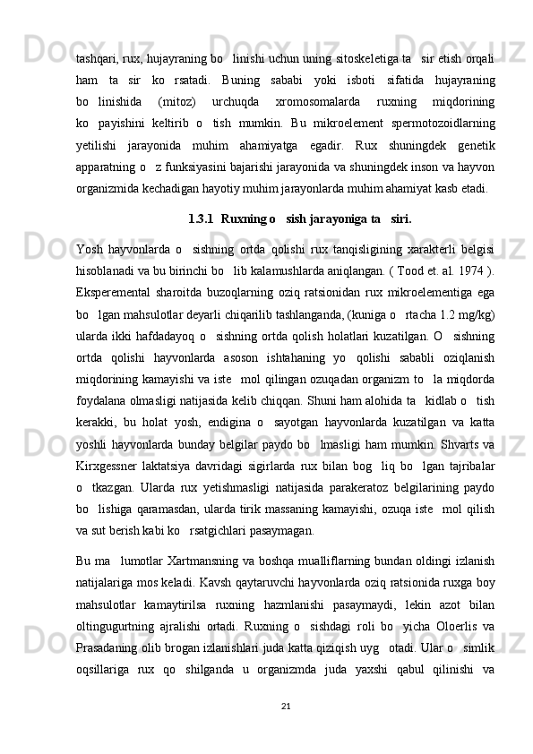 tashqari, rux, hujayraning bo linishi uchun uning sitoskeletiga ta sir etish orqali 
ham   ta sir   ko rsatadi.   Buning   sababi   yoki   isboti   sifatida   hujayraning	
 
bo linishida   (mitoz)   urchuqda   xromosomalarda   ruxning   miqdorining	

ko payishini   keltirib   o tish   mumkin.   Bu   mikroelement   spermotozoidlarning
 
yetilishi   jarayonida   muhim   ahamiyatga   egadir.   Rux   shuningdek   genetik
apparatning o z funksiyasini bajarishi jarayonida va shuningdek inson va hayvon	

organizmida kechadigan hayotiy muhim jarayonlarda muhim ahamiyat kasb etadi.
1.3.1 Ruxning o sish jarayoniga ta siri.	
 
Yosh   hayvonlarda   o sishning   ortda   qolishi   rux   tanqisligining   xarakterli   belgisi	

hisoblanadi va bu birinchi bo lib kalamushlarda aniqlangan. ( Tood et. al. 1974 ).	

Eksperemental   sharoitda   buzoqlarning   oziq   ratsionidan   rux   mikroelementiga   ega
bo lgan mahsulotlar deyarli chiqarilib tashlanganda, (kuniga o rtacha 1.2 mg/kg)	
 
ularda   ikki   hafdadayoq   o sishning   ortda   qolish   holatlari   kuzatilgan.   O sishning	
 
ortda   qolishi   hayvonlarda   asoson   ishtahaning   yo qolishi   sababli   oziqlanish	

miqdorining kamayishi va iste mol qilingan ozuqadan organizm to la miqdorda	
 
foydalana olmasligi natijasida kelib chiqqan. Shuni ham alohida ta kidlab o tish	
 
kerakki,   bu   holat   yosh,   endigina   o sayotgan   hayvonlarda   kuzatilgan   va   katta	

yoshli   hayvonlarda   bunday   belgilar   paydo   bo lmasligi   ham   mumkin.   Shvarts   va	

Kirxgessner   laktatsiya   davridagi   sigirlarda   rux   bilan   bog liq   bo lgan   tajribalar	
 
o tkazgan.   Ularda   rux   yetishmasligi   natijasida   parakeratoz   belgilarining   paydo	

bo lishiga qaramasdan,  ularda tirik massaning  kamayishi,  ozuqa iste mol  qilish
 
va sut berish kabi ko rsatgichlari pasaymagan. 	

Bu ma lumotlar  Xartmansning va boshqa mualliflarning bundan oldingi  izlanish	

natijalariga mos keladi. Kavsh qaytaruvchi hayvonlarda oziq ratsionida ruxga boy
mahsulotlar   kamaytirilsa   ruxning   hazmlanishi   pasaymaydi,   lekin   azot   bilan
oltingugurtning   ajralishi   ortadi.   Ruxning   o sishdagi   roli   bo yicha   Oloerlis   va	
 
Prasadaning olib brogan izlanishlari juda katta qiziqish uyg otadi. Ular o simlik	
 
oqsillariga   rux   qo shilganda   u   organizmda   juda   yaxshi   qabul   qilinishi   va	

21 