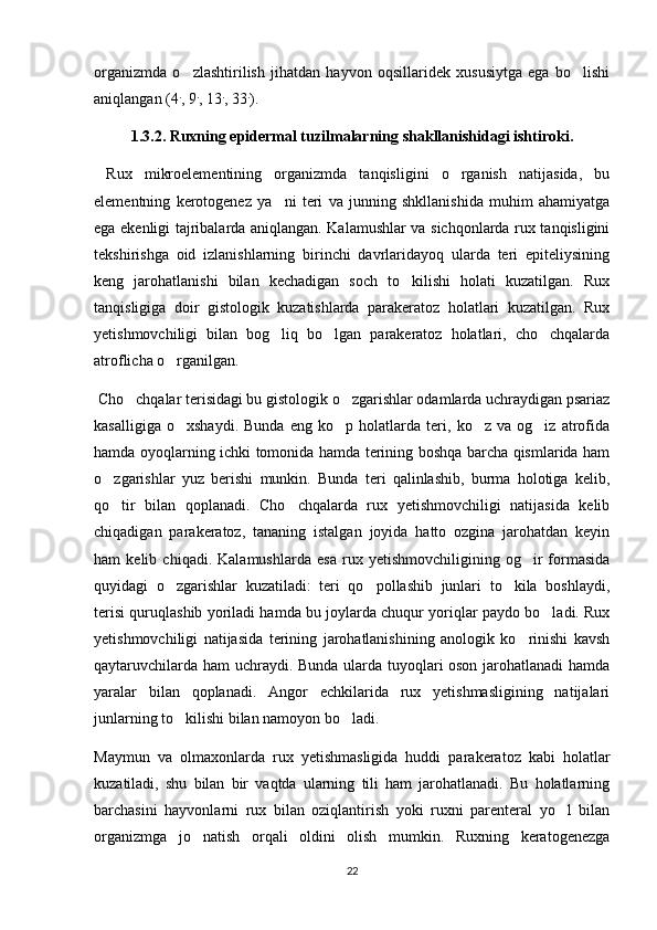 organizmda   o zlashtirilish   jihatdan   hayvon   oqsillaridek   xususiytga   ega   bo lishi 
aniqlangan (4 .
, 9 .
, 13 .
, 33 .
).
1.3.2. Ruxning epidermal tuzilmalarning shakllanishidagi ishtiroki.
  Rux   mikroelementining   organizmda   tanqisligini   o rganish   natijasida,   bu	

elementning   kerotogenez   ya ni   teri   va   junning   shkllanishida   muhim   ahamiyatga	

ega ekenligi tajribalarda aniqlangan. Kalamushlar va sichqonlarda rux tanqisligini
tekshirishga   oid   izlanishlarning   birinchi   davrlaridayoq   ularda   teri   epiteliysining
keng   jarohatlanishi   bilan   kechadigan   soch   to kilishi   holati   kuzatilgan.   Rux	

tanqisligiga   doir   gistologik   kuzatishlarda   parakeratoz   holatlari   kuzatilgan.   Rux
yetishmovchiligi   bilan   bog liq   bo lgan   parakeratoz   holatlari,   cho chqalarda	
  
atroflicha o rganilgan. 	

  Cho chqalar terisidagi bu gistologik o zgarishlar odamlarda uchraydigan psariaz	
 
kasalligiga   o xshaydi.   Bunda   eng   ko p   holatlarda   teri,   ko z   va   og iz   atrofida	
   
hamda oyoqlarning ichki tomonida hamda terining boshqa barcha qismlarida ham
o zgarishlar   yuz   berishi   munkin.   Bunda   teri   qalinlashib,   burma   holotiga   kelib,	

qo tir   bilan   qoplanadi.   Cho chqalarda   rux   yetishmovchiligi   natijasida   kelib
 
chiqadigan   parakeratoz,   tananing   istalgan   joyida   hatto   ozgina   jarohatdan   keyin
ham   kelib   chiqadi.   Kalamushlarda   esa   rux   yetishmovchiligining   og ir   formasida	

quyidagi   o zgarishlar   kuzatiladi:   teri   qo pollashib   junlari   to kila   boshlaydi,	
  
terisi quruqlashib yoriladi hamda bu joylarda chuqur yoriqlar paydo bo ladi. Rux	

yetishmovchiligi   natijasida   terining   jarohatlanishining   anologik   ko rinishi   kavsh	

qaytaruvchilarda ham uchraydi. Bunda ularda tuyoqlari oson jarohatlanadi hamda
yaralar   bilan   qoplanadi.   Angor   echkilarida   rux   yetishmasligining   natijalari
junlarning to kilishi bilan namoyon bo ladi. 	
 
Maymun   va   olmaxonlarda   rux   yetishmasligida   huddi   parakeratoz   kabi   holatlar
kuzatiladi,   shu   bilan   bir   vaqtda   ularning   tili   ham   jarohatlanadi.   Bu   holatlarning
barchasini   hayvonlarni   rux   bilan   oziqlantirish   yoki   ruxni   parenteral   yo l   bilan	

organizmga   jo natish   orqali   oldini   olish   mumkin.   Ruxning   keratogenezga	

22 