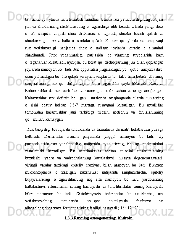 ta sirini  qo ylarda  ham  kuzatish  mumkin.  Ularda  rux yetishmasligining  natijasi 
jun   va   shoxlarining   strukturasining   o zgarishiga   olib   keladi.   Ularda   yangi   shox	

o sib   chiqishi   vaqtida   shox   strukturasi   o zgaradi,   shoxlar   tushib   qoladi   va	
 
shoxlarning   o rnida   kalta   o simtalar   qoladi.   Shoxsiz   qo ylarda   esa   uzoq   vaqt	
  
rux   yetishmasligi   natijasida   shox   o sadigan   joylarda   keratin   o simtalari	
 
shakllanadi.   Rux   yetishmasligi   natijasida   qo ylarning   tuyoqlarida   ham	

o zgarishlar   kuzatiladi,   ayniqsa,   bu   holat   qo zichoqlarning   jun   bilan   qoplangan	
 
joylarida namoyon bo ladi. Jun qoplamlari jingalakligini yo qotib, nimjonlashib,	
 
oson yulinadigan bo lib qoladi va ayrim vaqtlarda to kilib ham ketadi. Ularning
 
oziq   ratsioniga   rux   qo shilgandagina,   bu   o zgarishlar   qayta   tiklanadi.   Xzeu   va	
 
Entoni   ishlarida   rux   soch   hamda   ruxning   o sishi   uchun   zarurligi   aniqlangan.	

Kalamushlar   rux   defitsit   bo lgan     ratsionda   oziqlanganda   ularda   junlarning	

o sishi   odatiy   holdan   2.5-7   martaga   susaygani   kuzatilgan.   Bu   mualliflar	

tomonidan   kalamushlar   juni   tarkibiga   triozin,   metionin   va   fenilalaninning
qo shilishi kamaygan. 

  Rux   tanqisligi   tovuqlarda   unduklarda   va   fazanlarda   dermatit   holatlarinin   yuzaga
keltiradi.   Dermatitlar   asosan   panjalarda   yaqqol   namoyon   bo ladi.   Uy	

parrandalarida   rux   yetishmasligi   natijasida   oyoqlarining,   tilining   epidermislari
zararlanishi   kuzatilgan.   Bu   zararlanishlar   asosan   epitelial   strukruralarning
buzulishi,   yadro   va   yadrochalarning   kattalashuvi,   hujayra   degeneratsiyalari,
yiringli   yaralar   tarzidagi   epiteliy   eroziyasi   bilan   namoyon   bo ladi.   Elektron	

mikroskoplarda   o tkazilgan   kuzatishlar   natijasida   aniqlanishicha,   epiteliy	

hujayralaridagi   o zgarishlarning   eng   erta   namoyon   bo lishi   yardolarning
 
kattalashuvi,   ribosomalar   soning   kamayishi   va   tonofibrillalar   soning   kamayishi
bilan   namoyon   bo ladi.   Gistokimyoviy   tadqiqotlar   ko rsatishicha,   rux	
 
yetishmovchiligi   natijasuda   bo qoq   epiteliysida   fosfataza   va	

alkogoldegidrogenaza fermentlarining faolligi pasayadi ( 16 .
, 17 .
, 20 .
)
1.3.3.Ruxning osteogenezdagi ishtiroki.
23 