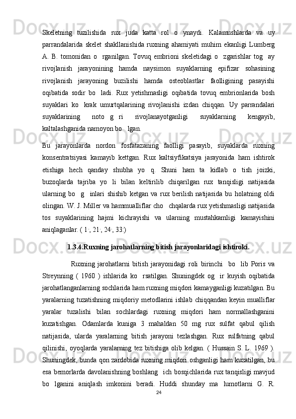 Skeletning   tuzilishida   rux   juda   katta   rol   o ynaydi.   Kalamushlarda   va   uy
parrandalarida   skelet   shakllanishida   ruxning   ahamiyati   muhim   ekanligi   Lumberg
A.   B.   tomonidan   o rganilgan.   Tovuq   embrioni   skeletidagi   o zgarishlar   tog ay	
  
rivojlanish   jarayonining   hamda   naysimon   suyaklarning   epifizar   sohasining
rivojlanish   jarayoning   buzilishi   hamda   osteoblastlar   faolligining   pasayishi
oqibatida   sodir   bo ladi.   Rux   yetishmasligi   oqibatida   tovuq   embrionlarida   bosh

suyaklari   ko krak   umurtqalarining   rivojlanishi   izdan   chiqqan.   Uy   parrandalari	

suyaklarining   noto g ri   rivojlanayotganligi   suyaklarning   kengayib,	
 
kaltalashganida namoyon bo lgan.	

Bu   jarayonlarda   nordon   fosfatazaning   faolligi   pasayib,   suyaklarda   ruxning
konsentratsiyasi   kamayib   kettgan.   Rux   kaltsiyfikatsiya   jarayonida   ham   ishtirok
etishiga   hech   qanday   shubha   yo q.   Shuni   ham   ta kidlab   o tish   joizki,	
  
buzoqlarda   tajriba   yo li   bilan   keltirilib   chiqarilgan   rux   tanqisligi   natijasida	

ularning   bo g inlari   shishib   ketgan   va   rux   berilish   natijasida   bu   holatning   oldi	
 
olingan. W. J. Miller va hammualliflar cho chqalarda rux yetishmasligi natijasida	

tos   suyaklarining   hajmi   kichrayishi   va   ularning   mustahkamligi   kamayishini
aniqlaganlar. ( 1 .
, 21 .
, 24 .
, 33:)
1.3.4.Ruxning jarohatlarning bitish jarayonlaridagi ishtiroki.
                    Ruxning   jarohatlarni   bitish   jarayonidagi   roli   birinchi     bo lib   Poris   va	

Streynning   (   1960   )   ishlarida   ko rsatilgan.   Shuningdek   og ir   kuyish   oqibatida	
 
jarohatlanganlarning sochlarida ham ruxning miqdori kamayganligi kuzatilgan. Bu
yaralarning   tuzatishning   miqdoriy   metodlarini   ishlab   chiqqandan   keyin  mualliflar
yaralar   tuzalishi   bilan   sochlardagi   ruxning   miqdori   ham   normallashganini
kuzatishgan.   Odamlarda   kuniga   3   mahaldan   50   mg   rux   sulfat   qabul   qilish
natijasida,   ularda   yaralarning   bitish   jarayoni   tezlashgan.   Rux   sulfatning   qabul
qilinishi,   oyoqlarda   yaralarning   tez   bitishiga   olib   kelgan.   (   Hussain   S.   L.   1969   ).
Shuningdek, bunda qon zardobida ruxning miqdori oshganligi ham kuzatilgan, bu
esa bemorlarda davolanishning boshlang ich bosqichlarida rux tanqisligi  mavjud	

bo lganini   aniqlash   imkonini   beradi.   Huddi   shunday   ma lumotlarni   G.   R.	
 
24 