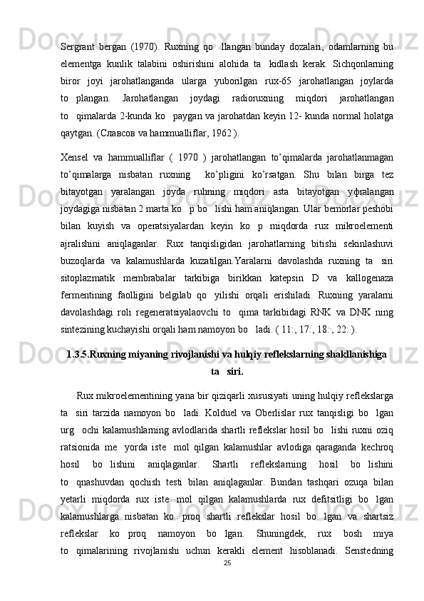 Sergrant   bergan   (1970).   Ruxning   qo llangan   bunday   dozalari,   odamlarning   bu
elementga   kunlik   talabini   oshirishini   alohida   ta kidlash   kerak.   Sichqonlarning	

biror   joyi   jarohatlanganda   ularga   yuborilgan   rux-65   jarohatlangan   joylarda
to plangan.   Jarohatlangan   joydagi   radioruxning   miqdori   jarohatlangan	

to qimalarda 2-kunda ko paygan va jarohatdan keyin 12- kunda normal holatga
 
qaytgan. ( Славсов  va hammualliflar, 1962 ). 
Xensel   va   hammualliflar   (   1970   )   jarohatlangan   to’qimalarda   jarohatlanmagan
to’qimalarga   nisbatan   ruxning     ko’pligini   ko’rsatgan.   Shu   bilan   birga   tez
bitayotgan   yaralangan   joyda   ruhning   miqdori   asta   bitayotgan   y ф ralangan
joydagiga nisbatan 2 marta ko p bo lishi ham aniqlangan. Ular bemorlar peshobi	
 
bilan   kuyish   va   operatsiyalardan   keyin   ko p   miqdorda   rux   mikroelementi	

ajralishini   aniqlaganlar.   Rux   tanqisligidan   jarohatlarning   bitishi   sekinlashuvi
buzoqlarda   va   kalamushlarda   kuzatilgan.Yaralarni   davolashda   ruxning   ta siri	

sitoplazmatik   membrabalar   tarkibiga   birikkan   katepsin   D   va   kallogenaza
fermentining   faolligini   belgilab   qo yilishi   orqali   erishiladi.   Ruxning   yaralarni	

davolashdagi   roli   regeneratsiyalaovchi   to qima   tarkibidagi   RNK   va   DNK   ning	

sintezining kuchayishi orqali ham namoyon bo ladi. ( 11:, 17:, 18:	
 .
, 22: ). 
1.3.5.Ruxning miyaning rivojlanishi va hulqiy reflekslarning shakllanishiga
ta siri.	

          Rux mikroelementining yana bir qiziqarli xususiyati uning hulqiy reflekslarga
ta siri   tarzida   namoyon   bo ladi.   Kolduel   va   Oberlislar   rux   tanqisligi   bo lgan	
  
urg ochi  kalamushlarning  avlodlarida  shartli  reflekslar  hosil  bo lishi  ruxni  oziq
 
ratsionida   me yorda   iste mol   qilgan   kalamushlar   avlodiga   qaraganda   kechroq	
 
hosil   bo lishini   aniqlaganlar.   Shartli   reflekslarning   hosil   bo lishini	
 
to qnashuvdan   qochish   testi   bilan   aniqlaganlar.   Bundan   tashqari   ozuqa   bilan	

yetarli   miqdorda   rux   iste mol   qilgan   kalamushlarda   rux   defitsitligi   bo lgan	
 
kalamushlarga   nisbatan   ko proq   shartli   reflekslar   hosil   bo lgan   va   shartsiz
 
reflekslar   ko proq   namoyon   bo lgan.   Shuningdek,   rux   bosh   miya	
 
to qimalarining   rivojlanishi   uchun   kerakli   element   hisoblanadi.   Senstedning	

25 