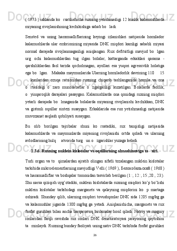 ( 1973 ) ishlarida ko rsatilishicha ruxning yetishmasligi 12 kunlik kalamushlarda
miyaning rivojlanishining kechikishiga sabab bo ladi. 	

Sensted   va   uning   hammualliflarining   keyingi   izlanishlari   natijasida   homilador
kalamushlarda   ular   embrionining   miyasida   DNK   miqdori   kamligi   sababli   miyasi
normal   darajada   rivojlanmaganligi   aniqlangan.   Rux   defitsitligi   mavjud   bo lgan	

urg ochi   kalamushlardan   tug ilgan   bolalar,   kattarganda   erkaklari   qarama   -	
 
qarshiliklardan   faol   tarzda   qocholmagan,   ayollari   esa   yuqori   agressivlik   holatiga
ega bo lgan.     Makaka maymunlarida Ularning homiladorlik davrining 110   15	
 
  kunlaridan   ozuqa   ratsionidan   ruxning   chiqarib   tashlanganida   homila   va   ona	

o rtasidagi   o zaro   munosabatlar   o zgarganligi   kuzatilgan.   Bolalarda   faollik,
  
o yinqaroqlik  darajalari   pasaygan.  Kalamushlarda  ona  qonidagi   ruxning  miqdori

yetarli   darajada   bo lmaganida   bolalarda   miyaning   rivojlanishi   kechikkan,   DNK	

va   gistonli   oqsillar   sintezi   susaygan.   Erkaklarida   esa   rux   yetishmasligi   natijasida
muvozanat saqlash qobiliyati susaygan. 
Bu   olib   borilgan   tajribalar   shuni   ko rsatadiki,   rux   tanqisligi   natijasida	

kalamushlarda   va   maymunlarda   miyaning   rivojlanishi   ortda   qoladi   va   ularning
avlodlarining hulq   atvorida turg un o zgarishlar yuzaga keladi.	
  
1.3.6. Ruxning nuklein kislotalar va oqsillarning almashinuviga ta siri.	

Turli   organ  va   to qimalardan  ajratib  olingan  sifatli   tozalangan  nuklein  kislotalar	

tarkibida mikroelementlarning mavjudligi Velli ( 1969 ),  Белокобильский  ( 1968 )
va hammualliflar va boshqalar tomonidan tasvirlab berilgan (1: .
, 12: .
, 15:,20:, 23:).
Shu narsa qiziqish uyg’otadiki, nuklein kislotalarda ruxning miqdori ko’p bo’lishi
nuklein   kislotalar   tarkibidagi   marganets   va   qalayning   miqdorini   ko p   martaga	

oshiradi. Shunday qilib, ularning miqdori tovushqonlar  DNK sida 1205 mg/kg ga
va  kalamushlar   jigarida  1300   mg/kg  ga   yetadi.   Aniqlanishicha,   marganets   va  rux
fosfat guruhlari bilan ancha barqarorroq birikmalar hosil qiladi. Natriy va magniy
ionlaridan   farqli   ravishda   rux   ionlari   DNK   denaturatsiyasi   jarayoning   qaytishini
ta minlaydi. Ruxning bunday faoliyati uning nativ DNK tarkibida fosfat guruhlari	

26 