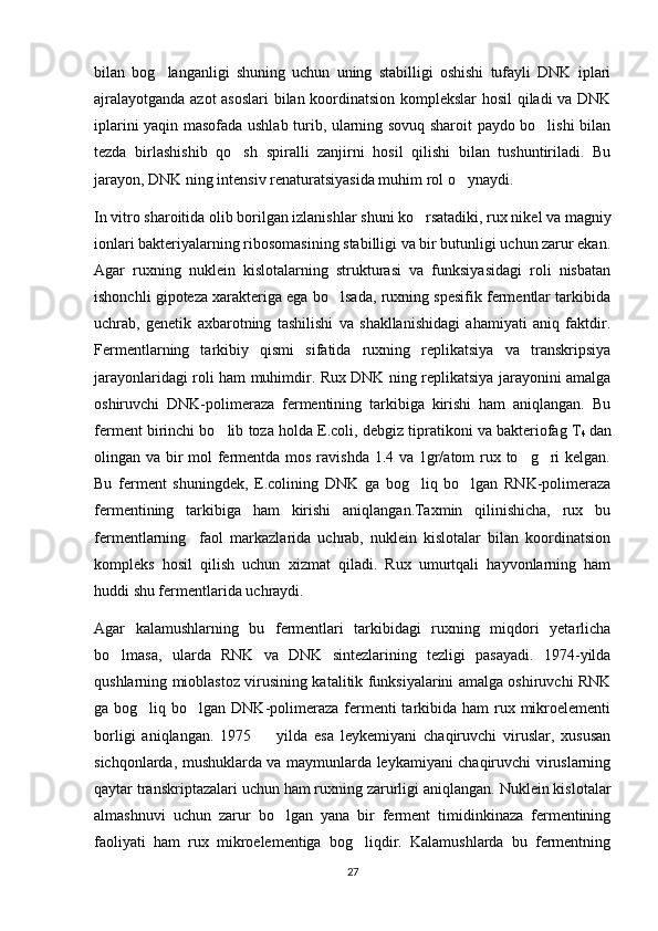 bilan   bog langanligi   shuning   uchun   uning   stabilligi   oshishi   tufayli   DNK   iplari
ajralayotganda azot asoslari  bilan koordinatsion komplekslar hosil qiladi va DNK
iplarini yaqin masofada ushlab turib, ularning sovuq sharoit paydo bo lishi bilan	

tezda   birlashishib   qo sh   spiralli   zanjirni   hosil   qilishi   bilan   tushuntiriladi.   Bu	

jarayon, DNK ning intensiv renaturatsiyasida muhim rol o ynaydi. 	

In vitro sharoitida olib borilgan izlanishlar shuni ko rsatadiki, rux nikel va magniy	

ionlari bakteriyalarning ribosomasining stabilligi va bir butunligi uchun zarur ekan.
Agar   ruxning   nuklein   kislotalarning   strukturasi   va   funksiyasidagi   roli   nisbatan
ishonchli gipoteza xarakteriga ega bo lsada, ruxning spesifik fermentlar tarkibida	

uchrab,   genetik   axbarotning   tashilishi   va   shakllanishidagi   ahamiyati   aniq   faktdir.
Fermentlarning   tarkibiy   qismi   sifatida   ruxning   replikatsiya   va   transkripsiya
jarayonlaridagi roli ham muhimdir. Rux DNK ning replikatsiya jarayonini amalga
oshiruvchi   DNK-polimeraza   fermentining   tarkibiga   kirishi   ham   aniqlangan.   Bu
ferment birinchi bo lib toza holda E.coli, debgiz tipratikoni va bakteriofag T	

4   dan
olingan va bir  mol  fermentda mos ravishda 1.4 va 1gr/atom  rux to g ri  kelgan.	
 
Bu   ferment   shuningdek,   E.colining   DNK   ga   bog liq   bo lgan   RNK-polimeraza	
 
fermentining   tarkibiga   ham   kirishi   aniqlangan.Taxmin   qilinishicha,   rux   bu
fermentlarning     faol   markazlarida   uchrab,   nuklein   kislotalar   bilan   koordinatsion
kompleks   hosil   qilish   uchun   xizmat   qiladi.   Rux   umurtqali   hayvonlarning   ham
huddi shu fermentlarida uchraydi. 
Agar   kalamushlarning   bu   fermentlari   tarkibidagi   ruxning   miqdori   yetarlicha
bo lmasa,   ularda   RNK   va   DNK   sintezlarining   tezligi   pasayadi.   1974-yilda	

qushlarning mioblastoz virusining katalitik funksiyalarini amalga oshiruvchi RNK
ga bog liq bo lgan DNK-polimeraza  fermenti  tarkibida  ham  rux mikroelementi	
 
borligi   aniqlangan.   1975     yilda   esa   leykemiyani   chaqiruvchi   viruslar,   xususan	

sichqonlarda, mushuklarda va maymunlarda leykamiyani chaqiruvchi viruslarning
qaytar transkriptazalari uchun ham ruxning zarurligi aniqlangan. Nuklein kislotalar
almashnuvi   uchun   zarur   bo lgan   yana   bir   ferment   timidinkinaza   fermentining	

faoliyati   ham   rux   mikroelementiga   bog liqdir.   Kalamushlarda   bu   fermentning	

27 