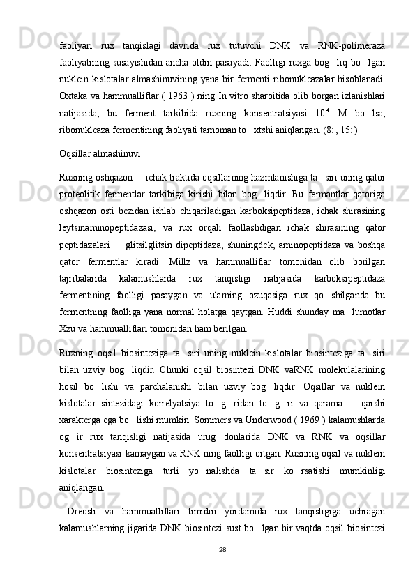 faoliyari   rux   tanqislagi   davrida   rux   tutuvchi   DNK   va   RNK-polimeraza
faoliyatining susayishidan  ancha oldin pasayadi.  Faolligi  ruxga bog liq bo lgan 
nuklein   kislotalar   almashinuvining   yana   bir   fermenti   ribonukleazalar   hisoblanadi.
Oxtaka va hammualliflar ( 1963 ) ning In vitro sharoitida olib borgan izlanishlari
natijasida,   bu   ferment   tarkibida   ruxning   konsentratsiyasi   10 -4
  M   bo lsa,	

ribonukleaza fermentining faoliyati tamoman to xtshi aniqlangan. (8:	
 .
, 15: .
).
Oqsillar almashinuvi. 
Ruxning oshqazon   ichak traktida oqsillarning hazmlanishiga ta siri uning qator	
 
proteolitik   fermentlar   tarkibiga   kirishi   bilan   bog liqdir.   Bu   fermantlar   qatoriga	

oshqazon   osti   bezidan   ishlab   chiqariladigan   karboksipeptidaza,   ichak   shirasining
leytsinaminopeptidazasi,   va   rux   orqali   faollashdigan   ichak   shirasining   qator
peptidazalari     glitsilglitsin   dipeptidaza,   shuningdek,   aminopeptidaza   va   boshqa	

qator   fermentlar   kiradi.   Millz   va   hammualliflar   tomonidan   olib   borilgan
tajribalarida   kalamushlarda   rux   tanqisligi   natijasida   karboksipeptidaza
fermentining   faolligi   pasaygan   va   ularning   ozuqasiga   rux   qo shilganda   bu	

fermentning   faolliga   yana   normal   holatga   qaytgan.   Huddi   shunday   ma lumotlar	

Xzu va hammualliflari tomonidan ham berilgan. 
Ruxning   oqsil   biosinteziga   ta siri   uning   nuklein   kislotalar   biosinteziga   ta siri	
 
bilan   uzviy   bog liqdir.   Chunki   oqsil   biosintezi   DNK   vaRNK   molekulalarining	

hosil   bo lishi   va   parchalanishi   bilan   uzviy   bog liqdir.   Oqsillar   va   nuklein	
 
kislotalar   sintezidagi   korrelyatsiya   to g ridan   to g ri   va   qarama     qarshi	
    
xarakterga ega bo lishi mumkin. Sommers va Underwood ( 1969 ) kalamushlarda	

og ir   rux   tanqisligi   natijasida   urug donlarida   DNK   va   RNK   va   oqsillar	
 
konsentratsiyasi kamaygan va RNK ning faolligi ortgan. Ruxning oqsil va nuklein
kislotalar   biosinteziga   turli   yo nalishda   ta sir   ko rsatishi   mumkinligi	
  
aniqlangan.
  Dreosti   va   hammualliflari   timidin   yordamida   rux   tanqisligiga   uchragan
kalamushlarning jigarida DNK biosintezi sust bo lgan bir vaqtda oqsil biosintezi	

28 