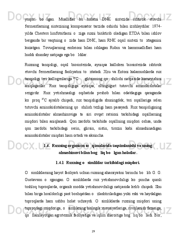 yuqori   bo lgan.   Mualliflar   bu   holatni   DNK   sintezida   ishtirok   etuvchi
fermentlarning   sintezining   kompensator   tarzida   oshishi   bilan   izohlaydilar.   1974-
yilda   Chesters   limfotsitlarni   o ziga   ruxni   biriktirib   oladigan   ETDA   bilan   ishlov	

berganda   bir   vaqtning   o zida   ham   DNK,   ham   RNK   oqsil   sintezi   to xtaganini	
 
kuzatgan.   Tovuqlarning   embrioni   bilan   ishlagan   Rubin   va   hammualliflari   ham
huddi shunday natijaga ega bo ldilar. 	

Ruxning   tanqisligi,   oqsil   biosintezida,   ayniqsa   kalloken   biosintezida   ishtirok
etuvchi   fermentlarning   faoliyatini   to xtatadi.   Xzu   va   Entoni   kalamushlarda   rux	

tanqisligi   teri   kallogenlariga   14
C     glitsinning   qo shilishi   natijasida   kamayishini	
 
aniqlaganlar.   Rux   tanqisligiga   ayniqsa,   oltingugurt   tutuvchi   aminokislotalar
sezgirdir.   Rux   yetishmasligi   oqibatida   peshob   bilan   odatdagiga   qaraganda
ko proq  	
 35
C   ajralib   chiqadi,   rux   tanqisligida   shuningdek,   teri   oqsillariga   selen
tutuvchi   aminokislotalarning   qo shilish   tezligi   ham   pasayadi.   Rux   tanqisligining	

aminokislotalar   almashinuviga   ta siri   ovqat   ratsioni   tarkibidagi   oqsillarning	

miqdori   bilan   aniqlanadi.   Qon   zardobi   tarkibida   oqsillning   miqdori   oshsa,   unda
qon   zardobi   tarkibidagi   serin,   glirsin,   sistin,   tirozin   kabi   almashinadigan
aminokislotalar miqdori ham ortadi va aksincha.
1.4.  Ruxning organizm to qimalarida taqsimlanishi va uning	

almashinuvi bilan bog liq bo lgan holatlar.	
 
1.4.1 Ruxning o simliklar tarkibidagi miqdori.	

O simliklarning hayot faoliyati uchun ruxning ahamiyatini birinchi bo lib G. G.	
 
Gustavson   o rgangan.   O simliklarda   rux   yetishmovchiligi   ko pincha   qumli	
  
toshloq tuproqlarda, organik modda yetishmovchiligi natijasida kelib chiqadi. Shu
bilan birga hosildorligi past boshqatdan o zlashtiriladigan yoki eski va haydalgan	

tuproqlarda   ham   ushbu   holat   uchraydi.   O simliklarda   ruxning   miqdori   uning	

tuproqdagi miqdoriga, o simlikning biologik xususiyatlariga, rivojlanish fazasiga,	

qo llanilayotgan agrotexnik faoliyatiga va iqlim sharoitiga bog liq bo ladi. Bor,	
  
29 