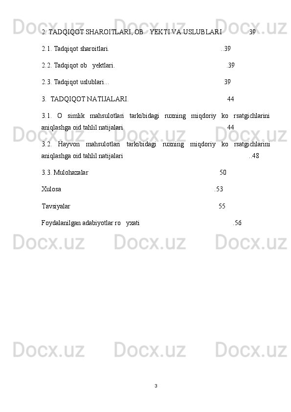 2. TADQIQOT SHAROITLARI, OB YEKTI VA USLUBLARI 39  
2.1. Tadqiqot sharoitlari.  ..39	

2.2. Tadqiqot ob yektlari.  .39	
 
2.3. Tadqiqot uslublari... 39 	

3.  TADQIQOT NATIJALARI. 44	

3.1.   O simlik   mahsulotlari   tarkibidagi   ruxning   miqdoriy   ko rsatgichlarini	
 
aniqlashga oid tahlil natijalari 44	

3.2.   Hayvon   mahsulotlari   tarkibidagi   ruxning   miqdoriy   ko rsatgichlarini	

aniqlashga oid tahlil natijalari ..48	

3.3. Mulohazalar 50	

Xulosa .53	

Tavsiyalar 55	

Foydalanilgan adabiyotlar ro yxati .56	
 
3 