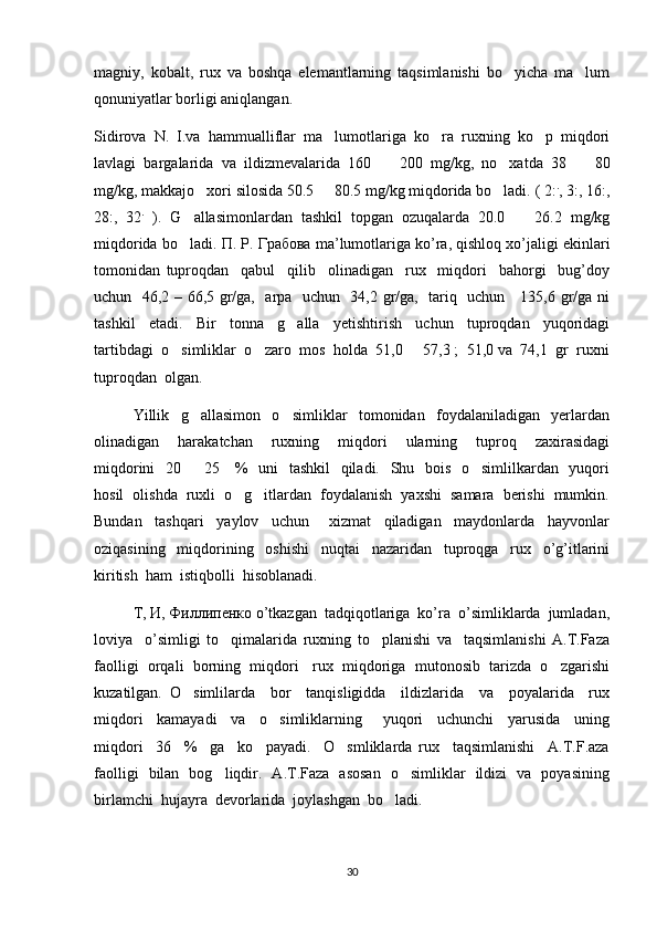 magniy,   kobalt,   rux   va   boshqa   elemantlarning   taqsimlanishi   bo yicha   ma lum 
qonuniyatlar borligi aniqlangan. 
Sidirova   N.   I.va   hammualliflar   ma lumotlariga   ko ra   ruxning   ko p   miqdori	
  
lavlagi   bargalarida   va   ildizmevalarida   160     200   mg/kg,   no xatda   38     80	
  
mg/kg, makkajo xori silosida 50.5   80.5 mg/kg miqdorida bo ladi. ( 2:	
   .
, 3:, 16:,
28:,   32 .
  ).   G allasimonlardan   tashkil   topgan   ozuqalarda   20.0     26.2   mg/kg	
 
miqdorida bo ladi. 
 П .  Р .  Грабова  ma’lumotlariga ko’ra, qishloq xo’jaligi ekinlari
tomonidan   tuproqdan     qabul     qilib     olinadigan     rux     miqdori     bahorgi     bug’doy
uchun   46,2 – 66,5 gr/ga,   arpa   uchun   34,2 gr/ga,   tariq   uchun     135,6 gr/ga ni
tashkil     etadi.     Bir     tonna     g alla     yetishtirish     uchun     tuproqdan     yuqoridagi	

tartibdagi  o simliklar  o zaro  mos  holda  51,0   57,3 ;  51,0 va  74,1  gr  ruxni	
  
tuproqdan  olgan.  
Yillik     g allasimon     o simliklar     tomonidan     foydalaniladigan     yerlardan	
 
olinadigan     harakatchan     ruxning     miqdori     ularning     tuproq     zaxirasidagi
miqdorini    20   25     %   uni   tashkil   qiladi.   Shu   bois   o simlilkardan   yuqori
 
hosil  olishda  ruxli  o g itlardan  foydalanish  yaxshi  samara  berishi  mumkin.	
 
Bundan     tashqari     yaylov     uchun       xizmat     qiladigan     maydonlarda     hayvonlar
oziqasining     miqdorining     oshishi     nuqtai     nazaridan     tuproqga     rux     o’g’itlarini
kiritish  ham  istiqbolli  hisoblanadi.  
Т ,  И ,  Филлипенко  o’tkazgan  tadqiqotlariga  ko’ra  o’simliklarda  jumladan,
loviya     o’simligi   to qimalarida   ruxning   to planishi   va     taqsimlanishi   A.T.Faza	
 
faolligi  orqali  borning  miqdori   rux  miqdoriga  mutonosib  tarizda  o zgarishi	

kuzatilgan.   O simlilarda     bor     tanqisligidda     ildizlarida     va     poyalarida     rux	

miqdori     kamayadi     va     o simliklarning       yuqori     uchunchi     yarusida     uning	

miqdori     36     %     ga     ko payadi.     O smliklarda   rux     taqsimlanishi     A.T.F.aza	
 
faolligi   bilan   bog liqdir.   A.T.Faza   asosan   o simliklar   ildizi   va   poyasining	
 
birlamchi  hujayra  devorlarida  joylashgan  bo ladi.  	

30 