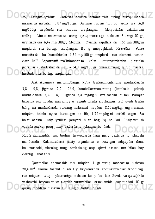 25 .
).     Dengiz     yulduzi       -   asterias     orcasea     organizimida     uning     quruq     modda
massasiga   nisbatan    2,07 mg/100gr,    Asterias  rubens  turi   bo yicha   esa   16,0
mg/100gr     miqdorda     rux     uchrashi     aniqlangan.         Molyuskalar     vakillaridan
shilliq    Limix   maximus  da   uning   quruq massasiga    nisbatan     3,1 mg/100  gr,	

ustritsada esa   6,49 mg/100gr,   Meduza   Cyanea   capillata   da    155 mg/100grm	

miqdorda     rux     borligi       aniqlangan.     Bo g imoyoqlilarda     Krevetka     Pulae	
  
monatis da     bu   kursatkichlar    1,86 mg/100 gr   miqdorda   rux   elementi    uchrar
ekan.   M. Б .   Баданский   ma’luimotlariga     ko’ra     umurtqasizlardan     plastinka
jabralilar  (ustiritsalar) da  18,0 – 34,0  mg/100 gr  organizimning  quruq  massasi
hisobida  rux  borligi  aniqlangan.  
A.A.   Adamova     ma’lumotlariga     ko’ra     treskasimonlarning     mushaklarida
3,8     5,8,     jigarida     7,0     26,5,     komballasimonlarning     (komballa,     paltus)	
 
mushaklarida   3,32   6,0,   jigarida   7,4   mg/kg ni   rux   tashkil   qilgan.   Baliqlar	

tanasida  rux  miqdiri  mavsumiy  o zgarib  turishi  aniqlangan:  iyul  oyida  treska	

balig ini  mushaklarida   ruxning  maksimal   miqdori   8,12 mg/kg,  eng  minimal	

miqdori     dekabr     oyida     kuzatilgan     bo lib,     1,72   mg/kg   ni     tashkil     etgan.     Bu	

holat     asosan     jinsiy     yetilish     jarayoni     bilan  
  bog liq     bo ladi.   Jinsiy   yetilish	
 
vaqtida rux ko proq  jinsiy  bezlarda  to plangan  bo ladi.	
  
Xuddi shuningdek,   rux   boshqa   hayvonlarda   ham   jnsiy   bezlarda   to planishi	

ma lumdir.     Kalamushlarni     jinsiy     organlarida     o tkazilgan     tadqiqotlar     shuni	
 
ko rsatadaki,    ularning    urug donlarining    orqa     qismi     asosan    rux    bilan    boy
 
ekanligi  isbotlandi.
Qoramollar     spermasida     rux     miqdori     1     gr   quruq     moddasiga     nisbatan
28,4·10 -6
    gramni    tashkil     qiladi.  Uy    hayvonlarida    spermatozoidlar     tarkibidagi
rux  miqdori   urug   plazmasiga  nisbatan  ko p  bo ladi. Suvda  va quruqlikda	
  
yashovchi  hayvonlar  va sudralib  yuruvchilar   organizmida   rux miqdori 100 gr
quruq  moddaga  nisbatan  1   3 mg ni  tashkil  qiladi.	

33 