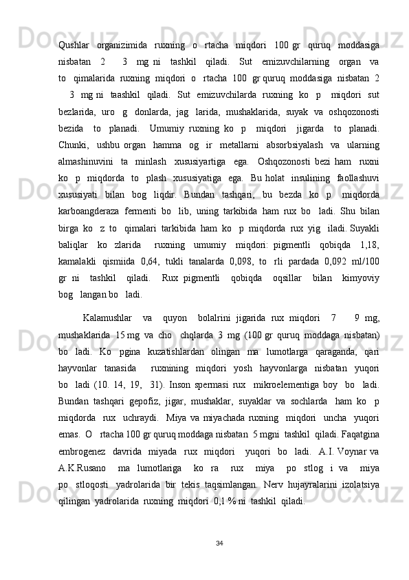 Qushlar     organizimida     ruxning     o rtacha     miqdori     100   gr     quruq     moddasiga
nisbatan     2     3     mg   ni     tashkil     qiladi.     Sut     emizuvchilarning     organ     va	

to qimalarida  ruxni	
 ng  miqdori  o rtacha  100  gr quruq  moddasiga  nisbatan  2	
 3   mg ni   taashkil   qiladi.   Sut   emizuvchilarda   ruxning   ko p     miqdori   sut	
 
bezlarida,  uro g donlarda,  jag larida,  mushaklarida,  suyak  va  oshqozonosti	
  
bezida     to planadi.     Umumiy   ruxning   ko p     miqdori     jigarda     to planadi.	
  
Chunki,     ushbu   organ     hamma     og ir     metallarni     absorbsiyalash     va     ularning	

almashinuvini     ta minlash     xususiyartiga     ega.     Oshqozonosti   bezi   ham     ruxni	

ko p    miqdorda   to plash     xususiyatiga     ega.   Bu  holat    insulining   faollashuvi	
 
xususiyati     bilan     bog liqdir.     Bundan     tashqari,     bu     bezda     ko p       miqdorda	
 
karboangderaza  fermenti  bo lib,  uning  tarkibida  ham  rux  bo ladi.  Shu  bilan	
 
birga  ko z  to qimalari  tarkibida  ham  ko p  miqdorda  rux  yig iladi. Suyakli	
   
baliqlar     ko zlarida       ruxning     umumiy     miqdori:   pigmentli     qobiqda     1,18,	

kamalakli  qismiida  0,64,  tukli  tanalarda  0,098,  to rli  pardada  0,092  ml/100	

gr   ni     tashkil     qiladi.     Rux   pigmentli     qobiqda     oqsillar     bilan     kimyoviy
bog langan bo ladi.	
 
Kalamushlar     va     quyon     bolalrini   jigarida   rux   miqdori     7     9   mg,	

mushaklarida  15 mg  va  cho chqlarda  3  mg  (100 gr  quruq  moddaga  nisbatan)	

bo ladi.     Ko pgina     kuzatishlardan     olingan     ma lumotlarga     qaraganda,     qari	
  
hayvonlar     tanasida         ruxnining     miqdori     yosh     hayvonlarga     nisbatan     yuqori
bo ladi   (10.   14,   19,     31).   Inson   spermasi   rux     mikroelementiga   boy     bo ladi.
 
Bundan  tashqari  gepofiz,  jigar,  mushaklar,  suyaklar  va  sochlarda   ham  ko p	

miqdorda     rux     uchraydi.     Miya   va   miyachada   ruxning     miqdori     uncha     yuqori
emas.  O rtacha 100 gr quruq moddaga nisbatan  5 mgni  tashkil  qiladi. Faqatgina	

embrogenez     davrida     miyada     rux     miqdori       yuqori     bo ladi.     A.I.   Voynar   va	

A.K.Rusano     ma lumotlariga     ko ra     rux     miya     po stlog i   va     miya	
   
po stloqosti   yadrolarida  bir  tekis  taqsimlangan.  Nerv  hujayralarini  izolatsiya	

qilingan  yadrolarida  ruxning  miqdori  0,1 % ni  tashkil  qiladi.
34 