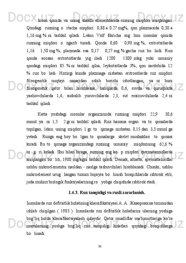 Inson  qonida  va  uning  shaklli elimentrlarida ruxning  miqdori  aniqlangan.
Qondagi   ruxning  o rtacha  miqdori:  0,88 ± 0.27 mg%,  qon  plazmasida  0,30 ±
1,16 mg % ni   tashkil    qiladi.   Lekin   Volf    fikricha   sog lom   insonlar   qonida	

ruxning     miqdori     o zgarib     turadi.     Qonda     0,60     0,90   mg   %,     eritrotsitlarda	
 
1,16   1,50 mg %,  plazmada  esa  0,17   0,27 mg % gacha  rux  bo ladi.  Rux	
  
qonda     asosan     eritrotsitlarda     yig iladi     1200     1300   mkg     yoki     umumiy	
 
qondagi  miqdori  85  % ni  tashkil  qilsa,  leykotsitlarda  3%,  qon  zardobida  12
%  rux  bo ladi.  Hozirgi  kunda  plazmaga  nisbatan  eritrositlarda  rux  miqdori	

fileogenitik     nuqtayi     nazaridan     oshib     borishi     isbotlangan,     ya ni     buni	

fileogenetik     qator     bilan     hisoblasak,     baliqlarda     0,6,     suvda     va     quruqlikda
yashovchilarda     1,6,     sudralib     yuruvchilarda     2,3,     sut     emizuvchilarda     2,4   ni
tashkil  qiladi.
Katta     yoshdagi     insonlar     organizimida     ruxning     miqdori     22,9     30,6	

mmol  ya ni  1,5   2 gr ni  tashkil  qiladi.  Rux  hamma  organ   va  to qimalarda	
  
topilgan,  lekin  uning  miqdori  1 gr  to qimaga  nisbatan  0,15 dan  3,3 mmol ga	

yetadi.     Ruxga   eng   boy   bo lgan   to qimalarga     skelet   mushaklari     to qimasi	
  
kiradi.   Bu   to qimaga   organizimdagi   ruxning     umumiy       miqdorining     62,6   %	

to g ri   keladi.   Shu   bilan   biraga,   ruxning   eng   ko p   miqdori   spermatazoidlarda	
  
aniqlangan   bo lib,   1900   mg/kgni   tashkil   qiladi.   Demak,   albatta,   spermatazoidlar	

ushbu   mikroelementni   nasldan   -   naslga   tashuvchilari   hisoblanadi.   Chunki,   ushbu
mikroelement   urug langan   tuxum   hujayra   bo linish   bosqichlarida   ishtirok   etib,	
 
juda muhim biologik funksiyalarining ro yobga chiqishida ishtirok etadi.	

1.4.3. Rux tanqisligi va ruxli zararlanish.
Insonlarda rux defitsitlik holatining klassifikatsiyasi A. A.  Жаворонков  tomonidan
ishlab   chiqilgan   (   1983   ).   Insonlarda   rux   defitsitlik   holatlarini   ularning   yoshiga
bog’liq   holda   klassifikatsiyalash   qulaydir.   Qator   mualliflar   ma’lumotlariga   ko’ra
insonlarning   yoshga   bog’liq   rux   tanqisligi   holatlari   quyidagi   bosqichlarga
bo linadi. 	

35 