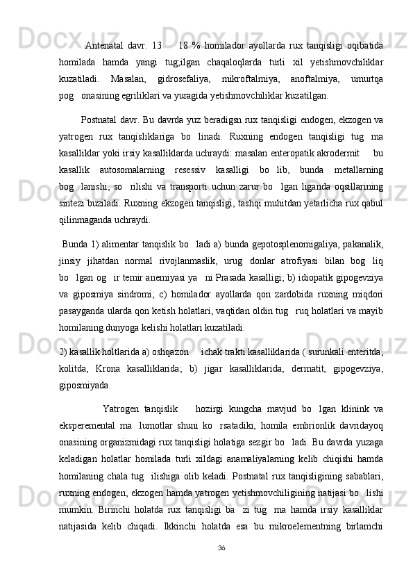             Antenatal   davr.   13     18   %   homilador   ayollarda   rux   tanqisligi   oqibatida
homilada   hamda   yangi   tug;ilgan   chaqaloqlarda   turli   xil   yetishmovchiliklar
kuzatiladi.   Masalan,   gidrosefaliya,   mikroftalmiya,   anoftalmiya,   umurtqa
pog onasining egriliklari va yuragida yetishmovchiliklar kuzatilgan. 	

              Postnatal davr. Bu davrda yuz beradigsn rux tanqisligi endogen, ekzogen va
yatrogen   rux   tanqisliklariga   bo linadi.   Ruxning   endogen   tanqisligi   tug ma	
 
kasalliklar yoki irsiy kasalliklarda uchraydi: masalan enteropatik akrodermit   bu	

kasallik   autosomalarning   resessiv   kasalligi   bo lib,   bunda   metallarning	

bog lanishi,   so rilishi   va   transporti   uchun   zarur   bo lgan   liganda   oqsillarining	
  
sintezi buziladi. Ruxning ekzogen tanqisligi, tashqi muhitdan yetarlicha rux qabul
qilinmaganda uchraydi.
  Bunda 1) alimentar tanqislik bo ladi a) bunda gepotosplenomigaliya, pakanalik,	

jinsiy   jihatdan   normal   rivojlanmaslik,   urug donlar   atrofiyasi   bilan   bog liq	
 
bo lgan og ir temir anemiyasi ya ni Prasada kasalligi; b) idiopatik gipogevziya	
  
va   giposmiya   sindromi;   c)   homilador   ayollarda   qon   zardobida   ruxning   miqdori
pasayganda ularda qon ketish holatlari, vaqtidan oldin tug ruq holatlari va mayib	

homilaning dunyoga kelishi holatlari kuzatiladi. 
2) kasallik holtlarida a) oshqazon   ichak trakti kasalliklarida ( surunkali enteritda,	

kolitda,   Krona   kasalliklarida;   b)   jigar   kasalliklarida,   dermatit,   gipogevziya,
giposmiyada.
                Yatrogen   tanqislik     hozirgi   kungcha   mavjud   bo lgan   klinink   va	
 
eksperemental   ma lumotlar   shuni   ko rsatadiki,   homila   embrionlik   davridayoq	
 
onasining organizmidagi rux tanqisligi holatiga sezgir bo ladi. Bu davrda yuzaga	

keladigan   holatlar   homilada   turli   xildagi   anamaliyalarning   kelib   chiqishi   hamda
homilaning   chala   tug ilishiga   olib   keladi.   Postnatal   rux   tanqisligining   sabablari,	

ruxning endogen, ekzogen hamda yatrogen yetishmovchiligining natijasi bo lishi	

mumkin.   Birinchi   holatda   rux   tanqisligi   ba zi   tug ma   hamda   irsiy   kasalliklar	
 
natijasida   kelib   chiqadi.   Ikkinchi   holatda   esa   bu   mikroelementning   birlamchi
36 