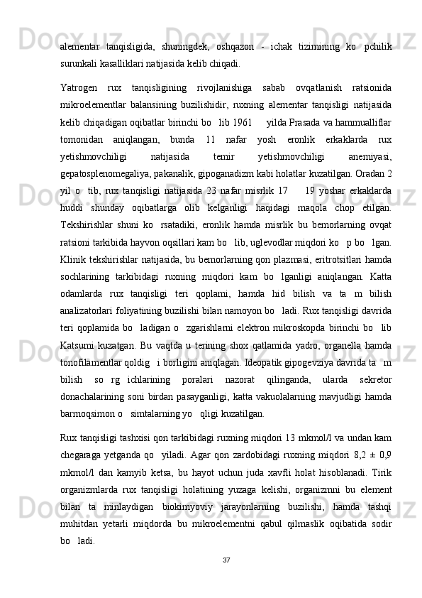 alementar   tanqisligida,   shuningdek,   oshqazon   -   ichak   tizimining   ko pchilik
surunkali kasalliklari natijasida kelib chiqadi.  
Yatrogen   rux   tanqisligining   rivojlanishiga   sabab   ovqatlanish   ratsionida
mikroelementlar   balansining   buzilishidir,   ruxning   alementar   tanqisligi   natijasida
kelib chiqadigan oqibatlar birinchi bo lib 1961   yilda Prasada va hammualliflar	
 
tomonidan   aniqlangan,   bunda   11   nafar   yosh   eronlik   erkaklarda   rux
yetishmovchiligi   natijasida   temir   yetishmovchiligi   anemiyasi,
gepatosplenomegaliya, pakanalik, gipoganadizm kabi holatlar kuzatilgan. Oradan 2
yil   o tib,   rux   tanqisligi   natijasida   23   nafar   misrlik   17     19   yoshar   erkaklarda	
 
huddi   shunday   oqibatlarga   olib   kelganligi   haqidagi   maqola   chop   etilgan.
Tekshirishlar   shuni   ko rsatadiki,   eronlik   hamda   misrlik   bu   bemorlarning   ovqat	

ratsioni tarkibida hayvon oqsillari kam bo lib, uglevodlar miqdori ko p bo lgan.	
  
Klinik tekshirishlar natijasida, bu bemorlarning qon plazmasi, eritrotsitlari  hamda
sochlarining   tarkibidagi   ruxning   miqdori   kam   bo lganligi   aniqlangan.   Katta	

odamlarda   rux   tanqisligi   teri   qoplami,   hamda   hid   bilish   va   ta m   bilish	

analizatorlari foliyatining buzilishi bilan namoyon bo ladi. Rux tanqisligi davrida	

teri   qoplamida   bo ladigan   o zgarishlarni   elektron   mikroskopda   birinchi   bo lib	
  
Katsumi   kuzatgan.   Bu   vaqtda   u   terining   shox   qatlamida   yadro,   organella   hamda
tonofilamentlar qoldig i borligini aniqlagan. Ideopatik gipogevziya davrida ta m	
 
bilish   so rg ichlarining   poralari   nazorat   qilinganda,   ularda   sekretor	
 
donachalarining  soni  birdan  pasayganligi,   katta  vakuolalarning  mavjudligi  hamda
barmoqsimon o simtalarning yo qligi kuzatilgan. 	
 
Rux tanqisligi tashxisi qon tarkibidagi ruxning miqdori 13 mkmol/l va undan kam
chegaraga   yetganda   qo yiladi.   Agar   qon   zardobidagi   ruxning   miqdori   8,2   ±   0,9	

mkmol/l   dan   kamyib   ketsa,   bu   hayot   uchun   juda   xavfli   holat   hisoblanadi.   Tirik
organizmlarda   rux   tanqisligi   holatining   yuzaga   kelishi,   organizmni   bu   element
bilan   ta minlaydigan   biokimyoviy   jarayonlarning   buzilishi,   hamda   tashqi	

muhitdan   yetarli   miqdorda   bu   mikroelementni   qabul   qilmaslik   oqibatida   sodir
bo ladi. 	

37 