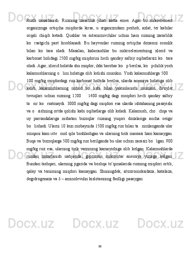 Ruxli   zaxarlanish.   Ruxning   zararlilik   jihati   katta   emes.   Agar   bu   mikoelement
organizmga   ortiqcha   miqdorda   kirsa,   u   organizmdam   peshob,   axlat,   ter   kabilar
orqali   chiqib   ketadi.   Qushlar   va   sutemizuvchilar   uchun   ham   ruxning   zararlilik
ko rsatgichi   past   hisoblanadi.   Bu   hayvonlar   ruxning   ortiqcha   dozasini   osonlik
bilan   ko tara   oladi.   Masalan,   kalamushlar   bu   mikroelementning   xlorid   va	

karbonat holidagi 2500 mg/kg miqdorini hech qanday salbiy oqibatlarsiz ko tara	

oladi. Agar, xlorid holatda shu miqdor, ikki barobar ko p berilsa, ko pchilik yosh	
 
kalamushlarning o lim holatiga olib kelishi mumkin. Yosh kalamushlarga 500 	
 
100 mg/kg  miqdordagi   rux  karbonat  holtida berilsa,  ularda  anemiya holatiga  olib
kelib,   kalamushlarning   nobud   bo lishi   bilan   yakunlanishi   mumkin.   Broyler	

tovuqlari   uchun   ruxning   1200     1400   mg/kg   dagi   moqdori   hech   qanday   salbiy	

ta sir   ko rsatmaydi.   3000   mg/kg   dagi   miqdori   esa   ularda   ishtahaning   pasayishi	
 
va o sishning ortda qolishi kabi oqibatlarga olib keladi. Kalamush, cho chqa va	
 
uy   parrandalariga   nisbatan   buzoqlar   ruxning   yuqori   dozalariga   ancha   sezgir
bo lishadi. Ularni 10 kun mobaynida 1500 mg/kg rux bilan ta nimlanganda ular	
 
ozuqani kam iste mol qila boshlashgan va ularning tirik massasi ham kamaygan.	

Buqa va buzoqlarga 500 mg/kg rux berilganda bu ular uchun zarasiz bo lgan. 900	

mg/kg   rux   esa,   ularning   tirik   vaznining   kamayishiga   olib   kelgan.   Kalamushlarda
ruxdan   zaxarlanish   natijasida,   gipoxrom   mikrositar   anemiya   yuzaga   kelgan.
Bundan tashqari, ularning jigarida va boshqa to’qimalarida ruxning miqdori ortib,
qalay   va   temirning   miqdori   kamaygan.   Shuningdek,   sitoxromoksidaza,   katalaza,
degidrogenaza va δ – aminolevulin kislotasining faolligi pasaygan. 
38 